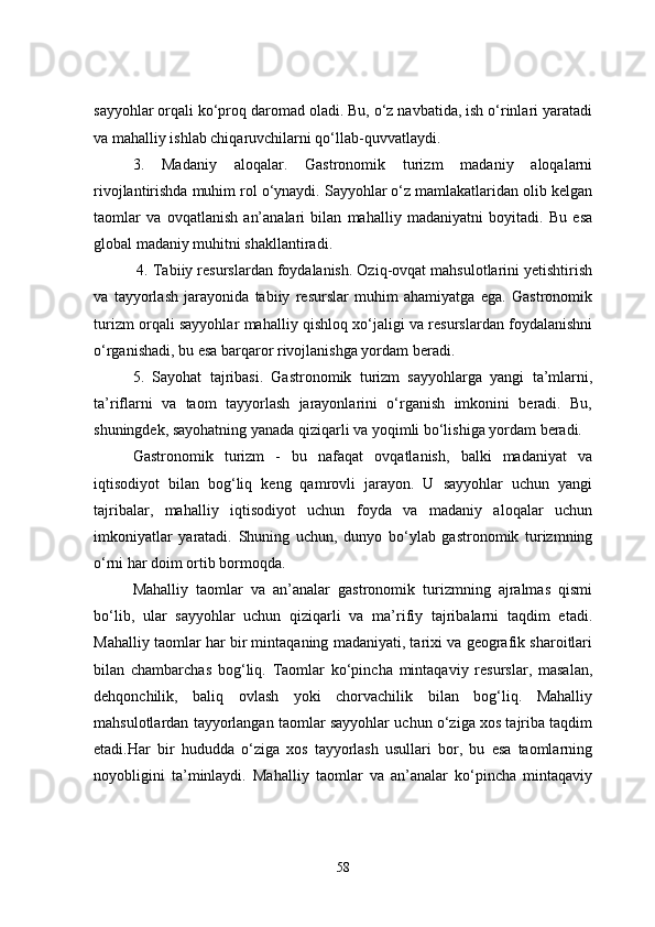 sayyohlar orqali ko‘proq daromad oladi. Bu, o‘z navbatida, ish o‘rinlari yaratadi
va mahalliy ishlab chiqaruvchilarni qo‘llab-quvvatlaydi.
3.   Madaniy   aloqalar.   Gastronomik   turizm   madaniy   aloqalarni
rivojlantirishda muhim rol o‘ynaydi. Sayyohlar o‘z mamlakatlaridan olib kelgan
taomlar   va   ovqatlanish   an’analari   bilan   mahalliy   madaniyatni   boyitadi.   Bu   esa
global madaniy muhitni shakllantiradi.
 4. Tabiiy resurslardan foydalanish. Oziq-ovqat mahsulotlarini yetishtirish
va   tayyorlash   jarayonida   tabiiy   resurslar   muhim   ahamiyatga   ega.   Gastronomik
turizm orqali sayyohlar mahalliy qishloq xo‘jaligi va resurslardan foydalanishni
o‘rganishadi, bu esa barqaror rivojlanishga yordam beradi.
5.   Sayohat   tajribasi.   Gastronomik   turizm   sayyohlarga   yangi   ta’mlarni,
ta’riflarni   va   taom   tayyorlash   jarayonlarini   o‘rganish   imkonini   beradi.   Bu,
shuningdek, sayohatning yanada qiziqarli va yoqimli bo‘lishiga yordam beradi.
Gastronomik   turizm   -   bu   nafaqat   ovqatlanish,   balki   madaniyat   va
iqtisodiyot   bilan   bog‘liq   keng   qamrovli   jarayon.   U   sayyohlar   uchun   yangi
tajribalar,   mahalliy   iqtisodiyot   uchun   foyda   va   madaniy   aloqalar   uchun
imkoniyatlar   yaratadi.   Shuning   uchun,   dunyo   bo‘ylab   gastronomik   turizmning
o‘rni har doim ortib bormoqda.
Mahalliy   taomlar   va   an’analar   gastronomik   turizmning   ajralmas   qismi
bo‘lib,   ular   sayyohlar   uchun   qiziqarli   va   ma’rifiy   tajribalarni   taqdim   etadi.
Mahalliy taomlar har bir mintaqaning madaniyati, tarixi va geografik sharoitlari
bilan   chambarchas   bog‘liq.   Taomlar   ko‘pincha   mintaqaviy   resurslar,   masalan,
dehqonchilik,   baliq   ovlash   yoki   chorvachilik   bilan   bog‘liq.   Mahalliy
mahsulotlardan tayyorlangan taomlar sayyohlar uchun o‘ziga xos tajriba taqdim
etadi.Har   bir   hududda   o‘ziga   xos   tayyorlash   usullari   bor,   bu   esa   taomlarning
noyobligini   ta’minlaydi.   Mahalliy   taomlar   va   an’analar   ko‘pincha   mintaqaviy
58 
