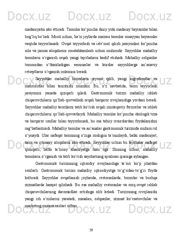 madaniyatni aks ettiradi: Taomlar ko‘pincha diniy yoki madaniy bayramlar bilan
bog‘liq bo‘ladi. Misol uchun, ba’zi joylarda maxsus taomlar muayyan bayramlar
vaqtida tayyorlanadi. Ovqat  tayyorlash va iste’mol  qilish  jarayonlari  ko‘pincha
oila va jamoa aloqalarini  mustahkamlash  uchun muhimdir. Sayyohlar  mahalliy
taomlarni  o‘rganish  orqali   yangi   tajribalarni  kashf  etishadi.   Mahalliy  oshpazlar
tomonidan   o‘tkaziladigan   seminarlar   va   kurslar   sayyohlarga   an’anaviy
retseptlarni o‘rganish imkonini beradi.
Sayyohlar   mahalliy   bozorlarni   ziyorat   qilib,   yangi   ingredientlar   va
mahsulotlar   bilan   tanishishi   mumkin.   Bu,   o‘z   navbatida,   taom   tayyorlash
jarayonini   yanada   qiziqarli   qiladi.   Gastronomik   turizm   mahalliy   ishlab
chiqaruvchilarni qo‘llab-quvvatlash orqali barqaror rivojlanishga yordam beradi.
Sayyohlar mahalliy taomlarni tatib ko‘rish orqali mintaqaviy fermerlar va ishlab
chiqaruvchilarni qo‘llab-quvvatlaydi. Mahalliy taomlar ko‘pincha ekologik toza
va  barqaror  usullar  bilan  tayyorlanadi,  bu  esa   tabiiy  resurslardan   foydalanishni
rag‘batlantiradi. Mahalliy taomlar va an’analar gastronomik turizmda muhim rol
o‘ynaydi. Ular  nafaqat  taomning o‘ziga xosligini  ta’minlaydi, balki  madaniyat,
tarix   va   ijtimoiy   aloqalarni   aks   ettiradi.   Sayyohlar   uchun   bu   tajribalar   nafaqat
qoniqarli,   balki   ta’limiy   ahamiyatga   ham   ega.   Shuning   uchun,   mahalliy
taomlarni o‘rganish va tatib ko‘rish sayohatning ajralmas qismiga aylangan.
Gastronomik   turizmning   iqtisodiy   rivojlanishga   ta’siri   ko‘p   jihatdan
sezilarli.   Gastronomik   turizm   mahalliy   iqtisodiyotga   to‘g‘ridan-to‘g‘ri   foyda
keltiradi.   Sayyohlar   ovqatlanish   joylarida,   restoranlarda,   bozorlar   va   boshqa
xizmatlarda   harajat   qilishadi.   Bu   esa   mahalliy   restoranlar   va   oziq-ovqat   ishlab
chiqaruvchilarning   daromadlari   ortishiga   olib   keladi.   Turizmning   rivojlanishi
yangi   ish   o‘rinlarini   yaratadi,   masalan,   oshpazlar,   xizmat   ko‘rsatuvchilar   va
marketing mutaxassislari uchun.
59 