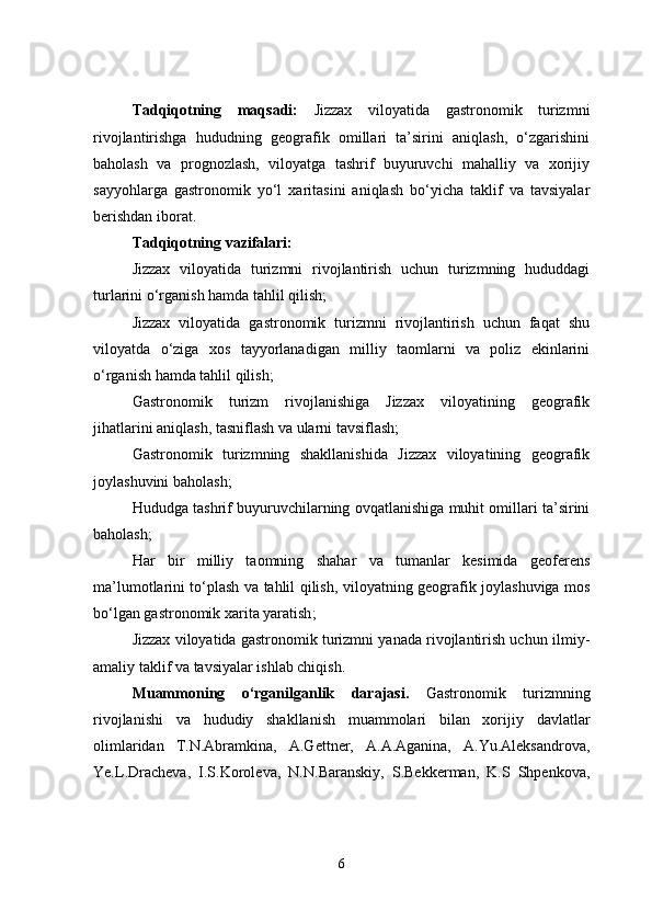Tadqiqotning   maqsadi:   Jizzax   viloyatida   gastronomik   turizmni
rivojlantirishga   hududning   geografik   omillari   ta’sirini   aniqlash,   o‘zgarishini
baholash   va   prognozlash,   viloyatga   tashrif   buyuruvchi   mahalliy   va   xorijiy
sayyohlarga   gastronomik   yo‘l   xaritasini   aniqlash   bo‘yicha   taklif   va   tavsiyalar
berishdan iborat.
Tadqiqotning vazifalari:
Jizzax   viloyatida   turizmni   rivojlantirish   uchun   turizmning   hududdagi
turlarini  o‘rganish hamda tahlil qilish;
Jizzax   viloyatida   gastronomik   turizmni   rivojlantirish   uchun   faqat   shu
viloyatda   o‘ziga   xos   tayyorlanadigan   milliy   taomlarni   va   poliz   ekinlarini
o‘rganish hamda tahlil qilish;
Gastronomik   turizm   rivojlanishiga   Jizzax   viloyatining   geografik
jihatlarini  aniqlash, tasniflash va ularni tavsiflash;
Gastronomik   turizmning   shakllanishida   Jizzax   viloyatining   geografik
joylashuvini baholash ;
Hududga tashrif buyuruvchilarning ovqatlanishiga muhit omillari ta’sirini
baholash ;
Har   bir   milliy   taomning   shahar   va   tumanlar   kesimida   geoferens
ma’lumotlarini to‘plash va tahlil qilish , v iloyatning geografik joylashuviga mos
bo‘lgan gastronomik xarita yaratish ;
Jizzax viloyatida gastronomik turizmni yanada rivojlantirish uchun  ilmiy-
amaliy taklif va tavsiyalar ishlab chiqish .
Muammoning   o‘rganilganlik   darajasi.   Gastronomik   turizmning
rivojlanishi   va   hududiy   shakllanish   muammolari   bilan   xorijiy   davlatlar
olimlaridan   T.N.Abramkina,   A.Gettner,   A.A.Aganina,   A.Yu.Aleksandrova,
Ye.L.Dracheva,   I.S.Koroleva,   N.N.Baranskiy,   S.Bekkerman,   K.S   Shpenkova,
6 
