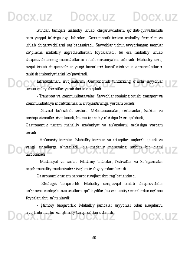 Bundan   tashqari   mahalliy   ishlab   chiqaruvchilarni   qo‘llab-quvvatlashda
ham   yaqqol   ta’sirga   ega.   Masalan,   Gastronomik   turizm   mahalliy   fermerlar   va
ishlab   chiqaruvchilarni   rag‘batlantiradi.   Sayyohlar   uchun   tayyorlangan   taomlar
ko‘pincha   mahalliy   ingredientlardan   foydalanadi,   bu   esa   mahalliy   ishlab
chiqaruvchilarning   mahsulotlarini   sotish   imkoniyatini   oshiradi.   Mahalliy   oziq-
ovqat   ishlab   chiqaruvchilar   yangi   bozorlarni   kashf   etish   va   o‘z   mahsulotlarini
tanitish imkoniyatlarini ko‘paytiradi.
Infratuzilmani   rivojlantirish.   Gastronomik   turizmning   o‘sishi   sayyohlar
uchun qulay sharoitlar yaratishni talab qiladi:
- Transport va kommunikatsiyalar: Sayyohlar sonining ortishi transport va
kommunikatsiya infratuzilmasini rivojlantirishga yordam beradi;
-   Xizmat   ko‘rsatish   sektori:   Mehmonxonalar,   restoranlar,   kafelar   va
boshqa xizmatlar rivojlanadi, bu esa iqtisodiy o‘sishga hissa qo‘shadi;
Gastronomik   turizm   mahalliy   madaniyat   va   an’analarni   saqlashga   yordam
beradi:
-   An’anaviy   taomlar:   Mahalliy   taomlar   va   retseptlar   saqlanib   qoladi   va
yangi   avlodlarga   o‘tkaziladi,   bu   madaniy   merosning   muhim   bir   qismi
hisoblanadi;
-   Madaniyat   va   san’at:   Madaniy   tadbirlar,   festivallar   va   ko‘rgazmalar
orqali mahalliy madaniyatni rivojlantirishga yordam beradi.
Gastronomik turizm barqaror rivojlanishni rag‘batlantiradi:
-   Ekologik   barqarorlik:   Mahalliy   oziq-ovqat   ishlab   chiqaruvchilar
ko‘pincha ekologik toza usullarni qo‘llaydilar, bu esa tabiiy resurslardan oqilona
foydalanishni ta’minlaydi;
-   Ijtimoiy   barqarorlik:   Mahalliy   jamoalar   sayyohlar   bilan   aloqalarini
rivojlantiradi, bu esa ijtimoiy barqarorlikni oshiradi;
60 