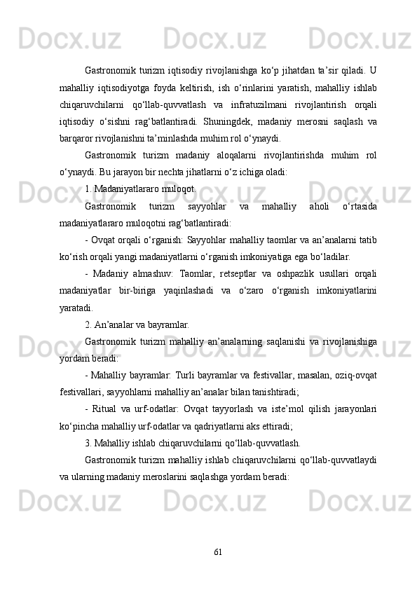 Gastronomik   turizm   iqtisodiy   rivojlanishga   ko‘p   jihatdan   ta’sir   qiladi.   U
mahalliy   iqtisodiyotga   foyda   keltirish,   ish   o‘rinlarini   yaratish,   mahalliy   ishlab
chiqaruvchilarni   qo‘llab-quvvatlash   va   infratuzilmani   rivojlantirish   orqali
iqtisodiy   o‘sishni   rag‘batlantiradi.   Shuningdek,   madaniy   merosni   saqlash   va
barqaror rivojlanishni ta’minlashda muhim rol o‘ynaydi.
Gastronomik   turizm   madaniy   aloqalarni   rivojlantirishda   muhim   rol
o‘ynaydi. Bu jarayon bir nechta jihatlarni o‘z ichiga oladi:
1. Madaniyatlararo muloqot.
Gastronomik   turizm   sayyohlar   va   mahalliy   aholi   o‘rtasida
madaniyatlararo muloqotni rag‘batlantiradi:
- Ovqat orqali o‘rganish: Sayyohlar mahalliy taomlar va an’analarni tatib
ko‘rish orqali yangi madaniyatlarni o‘rganish imkoniyatiga ega bo‘ladilar.
-   Madaniy   almashuv:   Taomlar,   retseptlar   va   oshpazlik   usullari   orqali
madaniyatlar   bir-biriga   yaqinlashadi   va   o‘zaro   o‘rganish   imkoniyatlarini
yaratadi.
2. An’analar va bayramlar.
Gastronomik   turizm   mahalliy   an’analarning   saqlanishi   va   rivojlanishiga
yordam beradi:
- Mahalliy bayramlar: Turli bayramlar va festivallar, masalan, oziq-ovqat
festivallari, sayyohlarni mahalliy an’analar bilan tanishtiradi;
-   Ritual   va   urf-odatlar:   Ovqat   tayyorlash   va   iste’mol   qilish   jarayonlari
ko‘pincha mahalliy urf-odatlar va qadriyatlarni aks ettiradi;
3. Mahalliy ishlab chiqaruvchilarni qo‘llab-quvvatlash.
Gastronomik turizm mahalliy ishlab chiqaruvchilarni qo‘llab-quvvatlaydi
va ularning madaniy meroslarini saqlashga yordam beradi:
61 