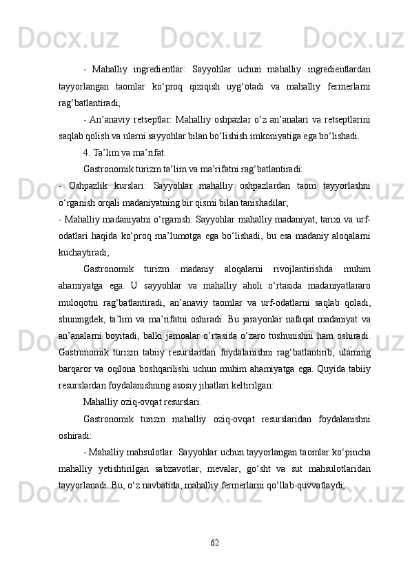 -   Mahalliy   ingredientlar:   Sayyohlar   uchun   mahalliy   ingredientlardan
tayyorlangan   taomlar   ko‘proq   qiziqish   uyg‘otadi   va   mahalliy   fermerlarni
rag‘batlantiradi;
-  An’anaviy  retseptlar:  Mahalliy   oshpazlar  o‘z  an’analari   va  retseptlarini
saqlab qolish va ularni sayyohlar bilan bo‘lishish imkoniyatiga ega bo‘lishadi.
4. Ta’lim va ma’rifat.
Gastronomik turizm ta’lim va ma’rifatni rag‘batlantiradi:
-   Oshpazlik   kurslari:   Sayyohlar   mahalliy   oshpazlardan   taom   tayyorlashni
o‘rganish orqali madaniyatning bir qismi bilan tanishadilar;
- Mahalliy madaniyatni o‘rganish: Sayyohlar mahalliy madaniyat, tarixi va urf-
odatlari   haqida   ko‘proq   ma’lumotga   ega   bo‘lishadi,   bu   esa   madaniy   aloqalarni
kuchaytiradi;
Gastronomik   turizm   madaniy   aloqalarni   rivojlantirishda   muhim
ahamiyatga   ega.   U   sayyohlar   va   mahalliy   aholi   o‘rtasida   madaniyatlararo
muloqotni   rag‘batlantiradi,   an’anaviy   taomlar   va   urf-odatlarni   saqlab   qoladi,
shuningdek,   ta’lim   va   ma’rifatni   oshiradi.   Bu   jarayonlar   nafaqat   madaniyat   va
an’analarni   boyitadi,   balki   jamoalar   o‘rtasida   o‘zaro   tushunishni   ham   oshiradi.
Gastronomik   turizm   tabiiy   resurslardan   foydalanishni   rag‘batlantirib,   ularning
barqaror  va oqilona boshqarilishi  uchun  muhim  ahamiyatga  ega. Quyida tabiiy
resurslardan foydalanishning asosiy jihatlari keltirilgan:
Mahalliy oziq-ovqat resurslari.
Gastronomik   turizm   mahalliy   oziq-ovqat   resurslaridan   foydalanishni
oshiradi:
- Mahalliy mahsulotlar: Sayyohlar uchun tayyorlangan taomlar ko‘pincha
mahalliy   yetishtirilgan   sabzavotlar,   mevalar,   go‘sht   va   sut   mahsulotlaridan
tayyorlanadi. Bu, o‘z navbatida, mahalliy fermerlarni qo‘llab-quvvatlaydi;
62 