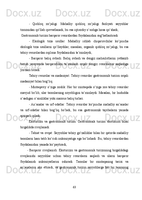 -   Qishloq   xo‘jaligi:   Mahalliy   qishloq   xo‘jaligi   faoliyati   sayyohlar
tomonidan qo‘llab-quvvatlanadi, bu esa iqtisodiy o‘sishga hissa qo‘shadi;
 Gastronomik turizm barqaror resurslardan foydalanishni rag‘batlantiradi:
-   Ekologik   toza   usullar:   Mahalliy   ishlab   chiqaruvchilar   ko‘pincha
ekologik   toza   usullarni   qo‘llaydilar,   masalan,   organik   qishloq   xo‘jaligi,   bu   esa
tabiiy resurslardan oqilona foydalanishni ta’minlaydi;
-   Barqaror   baliq   ovlash:   Baliq   ovlash   va   dengiz   mahsulotlarini   yetkazib
berish   jarayonida   barqarorlikni   ta’minlash   orqali   dengiz   resurslarini   saqlashga
yordam beradi.
Tabiiy resurslar va madaniyat. Tabiiy resurslar gastronomik turizm orqali
madaniyat bilan bog‘liq:
- Mintaqaviy o‘ziga xoslik: Har bir mintaqada o‘ziga xos tabiiy resurslar
mavjud bo‘lib, ular taomlarning noyobligini ta’minlaydi. Masalan, bir hududda
o‘sadigan o‘simliklar yoki maxsus baliq turlari.
- An’analar va urf-odatlar:  Tabiiy resurslar  ko‘pincha mahalliy an’analar
va   urf-odatlar   bilan   bog‘liq   bo‘ladi,   bu   esa   gastronomik   tajribalarni   yanada
qiziqarli qiladi.
  Ekoturizm   va   gastronomik   turizm.   Gastronomik   turizm   ekoturizm   bilan
birgalikda rivojlanadi:
- Tabiat va ovqat: Sayyohlar tabiiy go‘zalliklar bilan bir qatorda mahalliy
taomlarni ham tatib ko‘rish imkoniyatiga ega bo‘lishadi. Bu, tabiiy resurslardan
foydalanishni yanada ko‘paytiradi;
-   Barqaror   rivojlanish:   Ekoturizm   va   gastronomik   turizmning   birgalikdagi
rivojlanishi   sayyohlar   uchun   tabiiy   resurslarni   saqlash   va   ularni   barqaror
foydalanish   imkoniyatlarini   oshiradi.   Taomlar   bir   mintaqaning   tarixi   va
an’analarini   aks   ettiradi,   va   gastronomik   turizm   sayyohlarga   har   bir   taomning
63 