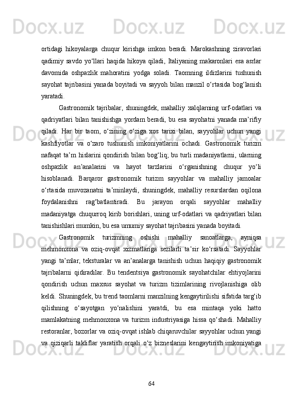 ortidagi   hikoyalarga   chuqur   kirishga   imkon   beradi.   Marokashning   ziravorlari
qadimiy  savdo   yo‘llari   haqida   hikoya  qiladi,   Italiyaning   makaronlari   esa   asrlar
davomida   oshpazlik   mahoratini   yodga   soladi.   Taomning   ildizlarini   tushunish
sayohat tajribasini yanada boyitadi va sayyoh bilan manzil o‘rtasida bog‘lanish
yaratadi. 
Gastronomik   tajribalar,   shuningdek,   mahalliy   xalqlarning   urf-odatlari   va
qadriyatlari   bilan   tanishishga   yordam   beradi,  bu   esa   sayohatni   yanada   ma’rifiy
qiladi.   Har   bir   taom,   o‘zining   o‘ziga   xos   tarixi   bilan,   sayyohlar   uchun   yangi
kashfiyotlar   va   o‘zaro   tushunish   imkoniyatlarini   ochadi.   Gastronomik   turizm
nafaqat  ta’m  hislarini  qondirish bilan bog‘liq;  bu turli  madaniyatlarni, ularning
oshpazlik   an’analarini   va   hayot   tarzlarini   o‘rganishning   chuqur   yo‘li
hisoblanadi.   Barqaror   gastronomik   turizm   sayyohlar   va   mahalliy   jamoalar
o‘rtasida   muvozanatni   ta’minlaydi,   shuningdek,   mahalliy   resurslardan   oqilona
foydalanishni   rag‘batlantiradi.   Bu   jarayon   orqali   sayyohlar   mahalliy
madaniyatga  chuqurroq  kirib borishlari,  uning  urf-odatlari   va  qadriyatlari  bilan
tanishishlari mumkin, bu esa umumiy sayohat tajribasini yanada boyitadi.
Gastronomik   turizmning   oshishi   mahalliy   sanoatlarga,   ayniqsa
mehmonxona   va   oziq-ovqat   xizmatlariga   sezilarli   ta’sir   ko‘rsatadi.   Sayyohlar
yangi   ta’mlar,   teksturalar   va   an’analarga   tanishish   uchun   haqiqiy   gastronomik
tajribalarni   qidiradilar.   Bu   tendentsiya   gastronomik   sayohatchilar   ehtiyojlarini
qondirish   uchun   maxsus   sayohat   va   turizm   tizimlarining   rivojlanishiga   olib
keldi. Shuningdek, bu trend taomlarni manzilning kengaytirilishi sifatida targ‘ib
qilishning   o‘sayotgan   yo‘nalishini   yaratdi,   bu   esa   mintaqa   yoki   hatto
mamlakatning   mehmonxona   va   turizm   industriyasiga   hissa   qo‘shadi.   Mahalliy
restoranlar, bozorlar va oziq-ovqat ishlab chiqaruvchilar sayyohlar uchun yangi
va   qiziqarli   takliflar   yaratish   orqali   o‘z   bizneslarini   kengaytirish   imkoniyatiga
64 