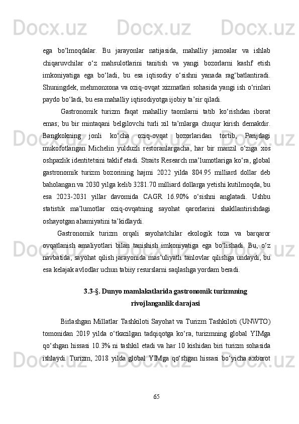 ega   bo‘lmoqdalar.   Bu   jarayonlar   natijasida,   mahalliy   jamoalar   va   ishlab
chiqaruvchilar   o‘z   mahsulotlarini   tanitish   va   yangi   bozorlarni   kashf   etish
imkoniyatiga   ega   bo‘ladi,   bu   esa   iqtisodiy   o‘sishni   yanada   rag‘batlantiradi.
Shuningdek, mehmonxona va oziq-ovqat xizmatlari sohasida yangi ish o‘rinlari
paydo bo‘ladi, bu esa mahalliy iqtisodiyotga ijobiy ta’sir qiladi.
Gastronomik   turizm   faqat   mahalliy   taomlarni   tatib   ko‘rishdan   iborat
emas;   bu   bir   mintaqani   belgilovchi   turli   xil   ta’mlarga   chuqur   kirish   demakdir.
Bangkokning   jonli   ko‘cha   oziq-ovqat   bozorlaridan   tortib,   Parijdagi
mukofotlangan   Michelin   yulduzli   restoranlargacha,   har   bir   manzil   o‘ziga   xos
oshpazlik identitetsini taklif etadi. Straits Research ma’lumotlariga ko‘ra, global
gastronomik   turizm   bozorining   hajmi   2022   yilda   804.95   milliard   dollar   deb
baholangan va 2030 yilga kelib 3281.70 milliard dollarga yetishi kutilmoqda, bu
esa   2023-2031   yillar   davomida   CAGR   16.90%   o‘sishni   anglatadi.   Ushbu
statistik   ma’lumotlar   oziq-ovqatning   sayohat   qarorlarini   shakllantirishdagi
oshayotgan ahamiyatini ta’kidlaydi. 
Gastronomik   turizm   orqali   sayohatchilar   ekologik   toza   va   barqaror
ovqatlanish   amaliyotlari   bilan   tanishish   imkoniyatiga   ega   bo‘lishadi.   Bu,   o‘z
navbatida, sayohat  qilish jarayonida mas’uliyatli tanlovlar  qilishga  undaydi, bu
esa kelajak avlodlar uchun tabiiy resurslarni saqlashga yordam beradi. 
3.3-§. Dunyo mamlakatlarida gastronomik turizmning 
rivojlanganlik darajasi
Birlashgan Millatlar Tashkiloti  Sayohat va Turizm  Tashkiloti  (UNWTO)
tomonidan   2019   yilda   o‘tkazilgan   tadqiqotga   ko‘ra,   turizmning   global   YIMga
qo‘shgan hissasi  10.3% ni tashkil etadi  va har 10 kishidan biri turizm sohasida
ishlaydi.   Turizm,   2018   yilda   global   YIMga   qo‘shgan   hissasi   bo‘yicha   axborot
65