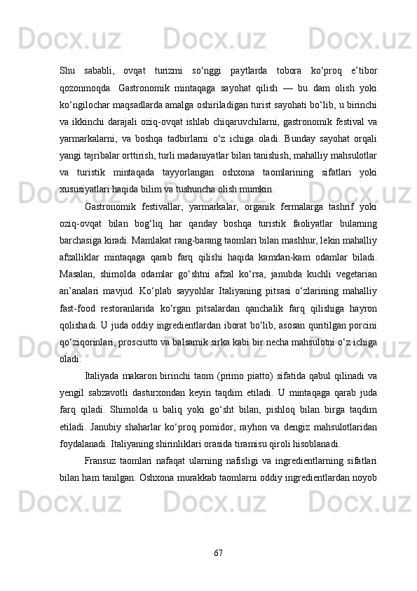 Shu   sababli,   ovqat   turizmi   so‘nggi   paytlarda   tobora   ko‘proq   e’tibor
qozonmoqda.   Gastronomik   mintaqaga   sayohat   qilish   —   bu   dam   olish   yoki
ko‘ngilochar maqsadlarda amalga oshiriladigan turist sayohati bo‘lib, u birinchi
va ikkinchi  darajali  oziq-ovqat  ishlab  chiqaruvchilarni, gastronomik festival  va
yarmarkalarni,   va   boshqa   tadbirlarni   o‘z   ichiga   oladi.   Bunday   sayohat   orqali
yangi tajribalar orttirish, turli madaniyatlar bilan tanishish, mahalliy mahsulotlar
va   turistik   mintaqada   tayyorlangan   oshxona   taomlarining   sifatlari   yoki
xususiyatlari haqida bilim va tushuncha olish mumkin. 
Gastronomik   festivallar,   yarmarkalar,   organik   fermalarga   tashrif   yoki
oziq-ovqat   bilan   bog‘liq   har   qanday   boshqa   turistik   faoliyatlar   bularning
barchasiga kiradi. Mamlakat rang-barang taomlari bilan mashhur, lekin mahalliy
afzalliklar   mintaqaga   qarab   farq   qilishi   haqida   kamdan-kam   odamlar   biladi.
Masalan,   shimolda   odamlar   go‘shtni   afzal   ko‘rsa,   janubda   kuchli   vegetarian
an’analari   mavjud.   Ko‘plab   sayyohlar   Italiyaning   pitsasi   o‘zlarining   mahalliy
fast-food   restoranlarida   ko‘rgan   pitsalardan   qanchalik   farq   qilishiga   hayron
qolishadi. U juda oddiy ingredientlardan iborat bo‘lib, asosan quritilgan porcini
qo‘ziqorinlari, prosciutto va balsamik sirka kabi bir necha mahsulotni o‘z ichiga
oladi.
Italiyada   makaron  birinchi   taom   (primo  piatto)   sifatida   qabul   qilinadi   va
yengil   sabzavotli   dasturxondan   keyin   taqdim   etiladi.   U   mintaqaga   qarab   juda
farq   qiladi.   Shimolda   u   baliq   yoki   go‘sht   bilan,   pishloq   bilan   birga   taqdim
etiladi.   Janubiy   shaharlar   ko‘proq   pomidor,   rayhon   va   dengiz   mahsulotlaridan
foydalanadi. Italiyaning shirinliklari orasida tiramisu qiroli hisoblanadi. 
Fransuz   taomlari   nafaqat   ularning   nafisligi   va   ingredientlarning   sifatlari
bilan ham tanilgan. Oshxona murakkab taomlarni oddiy ingredientlardan noyob
67 