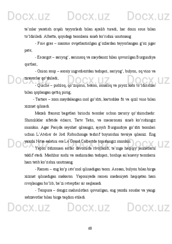 ta’mlar   yaratish   orqali   tayyorlash   bilan   ajralib   turadi,   har   doim   sous   bilan
to‘ldiriladi. Albatta, quyidagi taomlarni sinab ko‘rishni unutmang:
- Foie gras  – maxsus  ovqatlantirilgan g‘ozlardan tayyorlangan  g‘oz jigar
pate;
- Escargot – sariyog‘, sarimsoq va maydanoz bilan qovurilgan Burgundiya
qurtlari;
- Onion soup – asosiy ingredientdan tashqari, sariyog‘, bulyon, oq vino va
ziravorlar qo‘shiladi;
- Quiche – pishloq, qo‘ziqorin, bekon, ismaloq va piyoz kabi to‘ldirishlar
bilan qoplangan qattiq pirog;
- Tartare – xom maydalangan mol go‘shti, kartoshka fri va qizil vino bilan
xizmat qilinadi.
Mazali   fransuz   bagetlari   birinchi   taomlar   uchun   zaruriy   qo‘shimchadir.
Shirinliklar   sifatida   éclairs,   Tarte   Tatin,   va   macaronsni   sinab   ko‘rishingiz
mumkin.   Agar   Parijda   sayohat   qilsangiz,   ajoyib   Burgundiya   go‘shti   taomlari
uchun   L’Atelier   de   Joël   Robuchonga   tashrif   buyurishni   tavsiya   qilamiz.   Eng
yaxshi Nitsa salatini esa Le Grand Colbertda topishingiz mumkin.
Yapon   oshxonasi   asrlar   davomida   rivojlanib,   ta’mga   haqiqiy   jannatlarni
taklif etadi. Mashhur  sushi va sashimidan tashqari, boshqa an’anaviy taomlarni
ham tatib ko‘rishni unutmang.
- Ramen – eng ko‘p iste’mol qilinadigan taom. Asosan, bulyon bilan birga
xizmat   qilinadigan   makaron.   Yaponiyada   ramen   madaniyati   haqiqatan   ham
rivojlangan bo‘lib, ba’zi retseptlar sir saqlanadi.
- Tempura – dengiz mahsulotlari qovurilgan, eng yaxshi souslar va yangi
sabzavotlar bilan birga taqdim etiladi.
68 