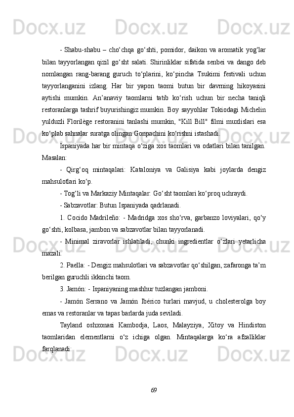 -   Shabu-shabu   –   cho‘chqa   go‘shti,   pomidor,   daikon   va   aromatik   yog‘lar
bilan   tayyorlangan   qizil   go‘sht   salati.   Shirinliklar   sifatida   senbei   va   dango   deb
nomlangan   rang-barang   guruch   to‘plarini,   ko‘pincha   Tsukimi   festivali   uchun
tayyorlanganini   izlang.   Har   bir   yapon   taomi   butun   bir   davrning   hikoyasini
aytishi   mumkin.   An’anaviy   taomlarni   tatib   ko‘rish   uchun   bir   necha   taniqli
restoranlarga tashrif buyurishingiz mumkin. Boy sayyohlar Tokiodagi Michelin
yulduzli   Florilège   restoranini   tanlashi   mumkin,   "Kill   Bill"   filmi   muxlislari   esa
ko‘plab sahnalar suratga olingan Gonpachini ko‘rishni istashadi.
Ispaniyada har bir mintaqa o‘ziga xos taomlari va odatlari bilan tanilgan.
Masalan:
-   Qirg‘oq   mintaqalari:   Kataloniya   va   Galisiya   kabi   joylarda   dengiz
mahsulotlari ko‘p.
- Tog‘li va Markaziy Mintaqalar: Go‘sht taomlari ko‘proq uchraydi.
- Sabzavotlar: Butun Ispaniyada qadrlanadi.
1.   Cocido   Madrileño:   -   Madridga   xos   sho‘rva,   garbanzo   loviyalari,   qo‘y
go‘shti, kolbasa, jambon va sabzavotlar bilan tayyorlanadi.
  -   Minimal   ziravorlar   ishlatiladi,   chunki   ingredientlar   o‘zlari   yetarlicha
mazali.
2. Paella: - Dengiz mahsulotlari va sabzavotlar qo‘shilgan, zafaronga ta’m
berilgan guruchli ikkinchi taom.
3. Jamón: - Ispaniyaning mashhur tuzlangan jamboni. 
  -   Jamón   Serrano   va   Jamón   Ibérico   turlari   mavjud,   u   cholesterolga   boy
emas va restoranlar va tapas barlarda juda seviladi.
Tayland   oshxonasi   Kambodja,   Laos,   Malayziya,   Xitoy   va   Hindiston
taomlaridan   elementlarni   o‘z   ichiga   olgan.   Mintaqalarga   ko‘ra   afzalliklar
farqlanadi:
69 