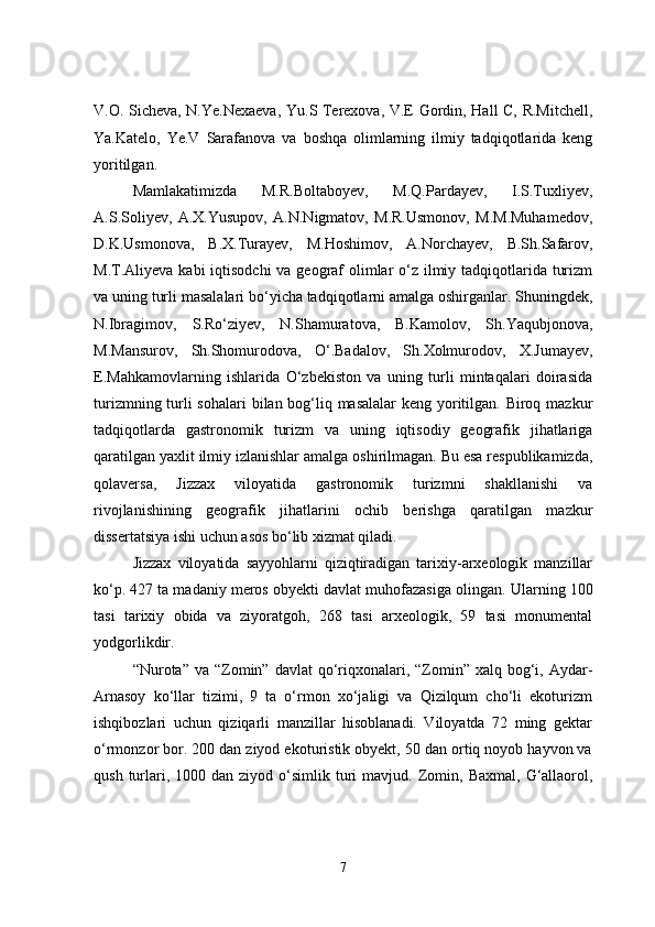 V.O. Sicheva, N.Ye.Nexaeva, Yu.S Terexova, V.E Gordin, Hall C, R.Mitchell,
Ya.Katelo,   Ye.V   Sarafanova   va   boshqa   olimlarning   ilmiy   tadqiqotlarida   keng
yoritilgan.  
Mamlakatimizda   M.R.Boltaboyev,   M.Q.Pardayev,   I.S.Tuxliyev,
A.S.Soliyev,   A.X.Yusupov,   A.N.Nigmatov,   M.R.Usmonov,   M.M.Muhamedov,
D.K.Usmonova,   B.X.Turayev,   M.Hoshimov,   A.Norchayev,   B.Sh.Safarov,
M.T.Aliyeva kabi   iqtisodchi  va geograf olimlar o‘z ilmiy tadqiqotlarida turizm
va uning turli   masalalari bo‘yicha tadqiqotlarni amalga oshirganlar. Shuningdek,
N.Ibragimov,   S.Ro‘ziyev,   N.Shamuratova,   B.Kamolov,   Sh.Yaqubjonova,
M.Mansurov,   Sh.Shomurodova,   O‘.Badalov,   Sh.Xolmurodov,   X.Jumayev,
E.Mahkamovlarning   ishlarida   O‘zbekiston   va   uning   turli   mintaqalari   doirasida
turizmning turli sohalari   bilan bog‘liq masalalar  keng yoritilgan. Biroq mazkur
tadqiqotlarda   gastronomik   turizm   va   uning   iqtisodiy   geografik   jihatlariga
qaratilgan yaxlit ilmiy izlanishlar   amalga oshirilmagan. Bu esa respublikamizda,
qolaversa,   Jizzax   viloyatida   gastronomik   turizmni   shakllanishi   va
rivojlanishining   geografik   jihatlarini   ochib   berishga   qaratilgan   mazkur
dissertatsiya ishi uchun asos   bo‘lib xizmat qiladi. 
Jizzax   viloyatida   sayyohlarni   qiziqtiradigan   tarixiy-arxeologik   manzillar
ko‘p. 427 ta madaniy meros obyekti davlat muhofazasiga olingan.  Ularning 100
tasi   tarixiy   obida   va   ziyoratgoh,   268   tasi   arxeologik,   59   tasi   monumental
yodgorlikdir.
“Nurota” va  “Zomin” davlat   qo‘riqxonalari, “Zomin” xalq  bog‘i,  Aydar-
Arnasoy   ko‘llar   tizimi,   9   ta   o‘rmon   xo‘jaligi   va   Qizilqum   cho‘li   ekoturizm
ishqibozlari   uchun   qiziqarli   manzillar   hisoblanadi.   Viloyatda   72   ming   gektar
o‘rmonzor bor. 200 dan ziyod ekoturistik obyekt, 50 dan ortiq noyob hayvon va
qush  turlari, 1000  dan  ziyod o‘simlik turi  mavjud.   Zomin,  Baxmal,  G‘allaorol,
7 