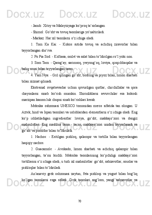 - Janub: Xitoy va Malayziyaga ko‘proq ta’sirlangan.
- Shimol: Go‘sht va tovuq taomlariga yo‘naltiriladi.
- Markaz: Har xil taomlarni o‘z ichiga oladi.
1.   Tom   Ka   Kai:   -   Kokos   sutida   tovuq   va   achchiq   ziravorlar   bilan
tayyorlangan sho‘rva.
2. Po Pia Sod: - Kolbasa, omlet va salat bilan to‘ldirilgan ro‘l yoki non.
3. Som Tam: - Qarag‘ay, sarimsoq, yeryong‘oq, loviya, qisqichbaqalar va
baliq sousi bilan tayyorlangan taom.
4. Yam Nya: - Gril qilingan go‘sht, bodring va piyoz bilan, limon sharbati
bilan xizmat qilinadi.
Ekstremal   ovqatsevarlar   uchun   qovurilgan   qurtlar,   chirchillalar   va   qora
chayonlarni   sinab   ko‘rish   mumkin.   Shirinliklarni   sevuvchilar   esa   kokosli
marzipan kanom luk chupni sinab ko‘rishlari kerak.
Meksika   oshxonasi   UNESCO   tomonidan   meros   sifatida   tan   olingan.   U
Aztek, hind va Ispan taomlari va uslublaridan elementlarni o‘z ichiga oladi. Eng
ko‘p   ishlatiladigan   ingredientlar:   loviya,   go‘sht,   makkajo‘xori   va   dengiz
mahsulotlari.   Eng   mashhur   taom   -   tacos,   makkajo‘xori   unidan   tayyorlanadi   va
go‘sht va pomidor bilan to‘ldiriladi.
1.   Nachos:   -   Eritilgan   pishloq,   qalampir   va   tortilla   bilan   tayyorlangan
haqiqiy nachos.
2.   Guacamole:   -   Avokado,   limon   sharbati   va   achchiq   qalampir   bilan
tayyorlangan,   ta’mi   kuchli.   Meksika   taomlarining   ko‘pchiligi   makkajo‘xori
tortillasini o‘z ichiga oladi, u turli xil mahsulotlar: go‘sht, sabzavotlar, souslar va
pishloqlar bilan to‘ldiriladi.
An’anaviy   grek   oshxonasi   zaytun,   feta   pishloqi   va   yogurt   bilan   bog‘liq
bo‘lgan   taomlarni   esga   soladi.   Grek   taomlari   sog‘lom,   yangi   sabzavotlar   va
70 