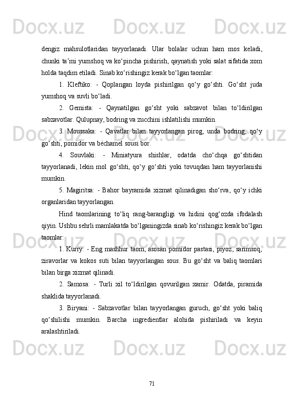 dengiz   mahsulotlaridan   tayyorlanadi.   Ular   bolalar   uchun   ham   mos   keladi,
chunki ta’mi yumshoq va ko‘pincha pishirish, qaynatish yoki salat sifatida xom
holda taqdim etiladi. Sinab ko‘rishingiz kerak bo‘lgan taomlar:
1.   Kleftiko:   -   Qoplangan   loyda   pishirilgan   qo‘y   go‘shti.   Go‘sht   juda
yumshoq va suvli bo‘ladi.
2.   Gemista:   -   Qaynatilgan   go‘sht   yoki   sabzavot   bilan   to‘ldirilgan
sabzavotlar. Qulupnay, bodring va zucchini ishlatilishi mumkin.
3.   Moussaka:   -   Qavatlar   bilan   tayyorlangan   pirog,   unda   bodring,   qo‘y
go‘shti, pomidor va béchamel sousi bor.
4.   Souvlaki:   -   Miniatyura   shishlar,   odatda   cho‘chqa   go‘shtidan
tayyorlanadi,   lekin   mol   go‘shti,   qo‘y   go‘shti   yoki   tovuqdan   ham   tayyorlanishi
mumkin.
5.   Magiritsa:   -   Bahor   bayramida   xizmat   qilinadigan   sho‘rva,   qo‘y   ichki
organlaridan tayyorlangan.
Hind   taomlarining   to‘liq   rang-barangligi   va   hidini   qog‘ozda   ifodalash
qiyin. Ushbu sehrli mamlakatda bo‘lganingizda sinab ko‘rishingiz kerak bo‘lgan
taomlar:
1. Kurry: - Eng mashhur  taom, asosan  pomidor pastasi,  piyoz, sarimsoq,
ziravorlar   va   kokos   suti   bilan   tayyorlangan   sous.   Bu   go‘sht   va   baliq   taomlari
bilan birga xizmat qilinadi.
2.   Samosa:   -   Turli   xil   to‘ldirilgan   qovurilgan   xamir.   Odatda,   piramida
shaklida tayyorlanadi.
3.   Biryani:   -   Sabzavotlar   bilan   tayyorlangan   guruch,   go‘sht   yoki   baliq
qo‘shilishi   mumkin.   Barcha   ingredientlar   alohida   pishiriladi   va   keyin
aralashtiriladi.
71 