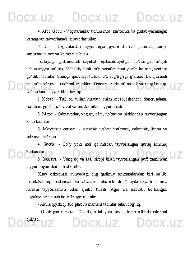 4. Aloo Gobi: - Vegetarianlar uchun mos, kartoshka va gullab-yashnagan
karangdan tayyorlanadi, ziravorlar bilan.
5.   Dal:   -   Legumlardan   tayyorlangan   pyure   sho‘rva,   pomidor,   kurry,
sarimsoq, piyoz va kokos suti bilan.
Turkiyaga   gastronomik   sayohat   rejalashtirayotgan   bo‘lsangiz,   to‘qlik
uchun tayyor bo‘ling. Mahalliy aholi ko‘p ovqatlanishni yaxshi ko‘radi, ayniqsa
go‘shtli  taomlar. Shunga  qaramay, turklar   o‘z sog‘lig‘iga g‘amxo‘rlik qilishadi
va   ko‘p   sabzavot   iste’mol   qiladilar.   Oshxona   juda   xilma-xil   va   rang-barang.
Ushbu taomlarga e’tibor bering:
1. Kebab: - Turli xil turlari mavjud: shish kebab, iskender, doner, adana.
Barchasi go‘sht, sabzavot va souslar bilan tayyorlanadi.
2.   Meze:   -   Sabzavotlar,   yogurt,   pâté,   no‘xat   va   pishloqdan   tayyorlangan
katta taomlar.
3.   Mercimek   çorbası:   -   Achchiq   no‘xat   sho‘rvasi,   qalampir,   limon   va
sabzavotlar bilan.
4.   Sucuk:   -   Qo‘y   yoki   mol   go‘shtidan   tayyorlangan   quruq   achchiq
kolbasalar.
5.   Baklava:   -   Yong‘oq   va   asal   siropi   bilan   tayyorlangan   puff   xamiridan
tayyorlangan sharbatli shirinlik.
Xitoy   oshxonasi   dunyodagi   eng   qadimiy   oshxonalaridan   biri   bo‘lib,
mamlakatning   madaniyati   va   falsafasini   aks   ettiradi.   Xitoyda   deyarli   hamma
narsani   tayyorlashlari   bilan   ajralib   turadi.   Agar   siz   jasoratli   bo‘lsangiz,
quyidagilarni sinab ko‘rishingiz mumkin:
- Akula qiyshiqi: Ko‘plab hashamatli taomlar bilan bog‘liq.
-   Quritilgan   meduza:   Odatda,   salat   yoki   sovuq   taom   sifatida   iste’mol
qilinadi.
72 