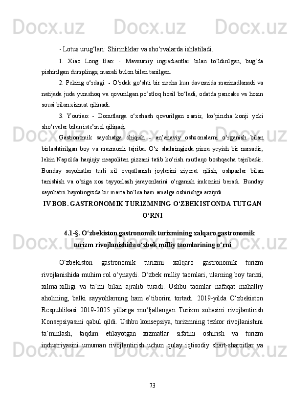 - Lotus urug‘lari: Shirinliklar va sho‘rvalarda ishlatiladi.
1.   Xiao   Long   Bao:   -   Mavsumiy   ingredientlar   bilan   to‘ldirilgan,   bug‘da
pishirilgan dumplings, mazali bulon bilan tanilgan.
2.   Peking   o‘rdagi:   -   O‘rdak   go‘shti   bir   necha   kun   davomida   marinadlanadi   va
natijada juda yumshoq va qovurilgan po‘stloq hosil bo‘ladi, odatda pancake va hosin
sousi bilan xizmat qilinadi.
3.   Youtiao:   -   Donutlarga   o‘xshash   qovurilgan   xamir,   ko‘pincha   konji   yoki
sho‘rvalar bilan iste’mol qilinadi.
Gastronomik   sayohatga   chiqish   -   an’anaviy   oshxonalarni   o‘rganish   bilan
birlashtirilgan   boy   va   mazmunli   tajriba.   O‘z   shahringizda   pizza   yeyish   bir   narsadir,
lekin   Napolda   haqiqiy   neapolitan   pizzani   tatib   ko‘rish   mutlaqo   boshqacha   tajribadir.
Bunday   sayohatlar   turli   xil   ovqatlanish   joylarini   ziyorat   qilish,   oshpazlar   bilan
tanishish   va   o‘ziga   xos   tayyorlash   jarayonlarini   o‘rganish   imkonini   beradi.   Bunday
sayohatni hayotingizda bir marta bo‘lsa ham amalga oshirishga arziydi.
IV BOB.   GASTRONOMIK TURIZMNING O‘ZBEKISTONDA TUTGAN
O‘RNI
4.1-§. O‘zbekiston gastronomik turizmining xalqaro gastronomik
turizm rivojlanishida o‘zbek milliy taomlarining o‘rni
O‘zbekiston   gastronomik   turizmi   xalqaro   gastronomik   turizm
rivojlanishida muhim rol o‘ynaydi. O‘zbek milliy taomlari, ularning boy tarixi,
xilma-xilligi   va   ta’mi   bilan   ajralib   turadi.   Ushbu   taomlar   nafaqat   mahalliy
aholining,   balki   sayyohlarning   ham   e’tiborini   tortadi.   2019-yilda   O‘zbekiston
Respublikasi   2019-2025   yillarga   mo‘ljallangan   Turizm   sohasini   rivojlantirish
Konsepsiyasini  qabul  qildi. Ushbu  konsepsiya,  turizmning tezkor  rivojlanishini
ta’minlash,   taqdim   etilayotgan   xizmatlar   sifatini   oshirish   va   turizm
industriyasini   umuman   rivojlantirish   uchun   qulay   iqtisodiy   shart-sharoitlar   va
73 
