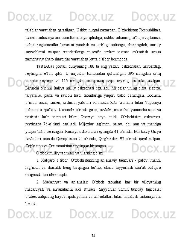 talablar yaratishga qaratilgan. Ushbu nuqtai nazardan, O‘zbekiston Respublikasi
turizm industriyasini transformatsiya qilishga, ushbu sohaning to‘liq rivojlanishi
uchun   reglamentlar   bazasini   yaratish   va   tartibga   solishga,   shuningdek,   xorijiy
sayyohlarni   xalqaro   standartlarga   muvofiq   tezkor   xizmat   ko‘rsatish   uchun
zamonaviy shart-sharoitlar yaratishga katta e’tibor bermoqda.
TasteAtlas   portali   dunyoning   100   ta   eng   yaxshi   oshxonalari   navbatdagi
reytingini   e’lon   qildi.   U   mijozlar   tomonidan   qoldirilgan   395   mingdan   ortiq
taomlar   reytingi   va   115   mingdan   ortiq   oziq-ovqat   reytingi   asosida   tuzilgan.
Birinchi   o‘rinni   Italiya   milliy   oshxonasi   egalladi.   Mijozlar   uning   pitsa,   rizotto,
talyatelle,   pasta   va   ravioli   kabi   taomlariga   yuqori   baho   berishgan.   Ikkinchi
o‘rinni   sushi,   ramen,   sashimi,   yakitori   va   mochi   kabi   taomlari   bilan   Yaponiya
oshxonasi egalladi. Uchinchi o‘rinda giros, suvlaki, mussaka, yunoncha salat va
pastitsio   kabi   taomlari   bilan   Gretsiya   qayd   etildi.   O‘zbekiston   oshxonasi
reytingda   76-o‘rinni   egalladi.   Mijozlar   lag‘mon,   palov,   obi   non   va   mantiga
yuqori baho berishgan. Rossiya oshxonasi reytingda 41-o‘rinda. Markaziy Osiyo
davlatlari orasida Qozog‘iston 90-o‘rinda, Qirg‘iziston 92-o‘rinda qayd etilgan.
Tojikiston va Turkmaniston reytingga kirmagan. 
O‘zbek milliy taomlari va ularning o‘rni.
1.   Xalqaro   e’tibor:   O‘zbekistonning   an’anaviy   taomlari   -   palov,   manti,
lag‘mon   va   shashlik   keng   tarqalgan   bo‘lib,   ularni   tayyorlash   san’ati   xalqaro
miqyosda tan olinmoqda.
2.   Madaniyat   va   an’analar:   O‘zbek   taomlari   har   bir   viloyatning
madaniyati   va   an’analarini   aks   ettiradi.   Sayyohlar   uchun   bunday   tajribalar
o‘zbek xalqining hayoti, qadriyatlari va urf-odatlari bilan tanishish imkoniyatini
beradi.
74 