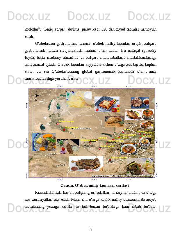 kotletlar”,   “Baliq   sorpa”,   do‘lma,   palov   kabi   120   dan   ziyod   taomlar   namoyish
etildi.
O‘zbekiston   gastronomik   turizmi,   o‘zbek   milliy   taomlari   orqali,   xalqaro
gastronomik   turizm   rivojlanishida   muhim   o‘rin   tutadi.   Bu   nafaqat   iqtisodiy
foyda,   balki   madaniy   almashuv   va   xalqaro   munosabatlarni   mustahkamlashga
ham   xizmat   qiladi.  O‘zbek  taomlari  sayyohlar   uchun  o‘ziga  xos  tajriba  taqdim
etadi,   bu   esa   O‘zbekistonning   global   gastronomik   xaritasida   o‘z   o‘rnini
mustahkamlashga yordam beradi.
2-rasm.   O‘zbek milliy taomlari xaritasi
Pazandachilikda har bir xalqning urf-odatlari, tarixiy an’analari va o‘ziga
xos  xususiyatlari   aks  etadi.  Mana  shu  o‘ziga xoslik  milliy oshxonalarda  ajoyib
taomlarning   yuzaga   kelishi   va   turli-tuman   bo‘lishiga   ham   sabab   bo‘ladi.
77 