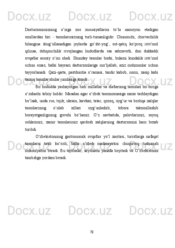 Dasturxonimizning   o‘ziga   xos   xususiyatlarini   to‘la   namoyon   etadigan
omillardan   biri   -   taomlarimizning   turli-tumanligidir.   Chunonchi,   chorvachilik
bilangina   shug‘ullanadigan   joylarda   go‘sht-yog‘,   sut-qatiq   ko‘proq   iste’mol
qilinsa,   dehqonchilik   rivojlangan   hududlarda   esa   sabzavotli,   don   dukkakli
ovqatlar   asosiy   o‘rin   oladi.   Shunday   taomlar   borki,   bularni   kundalik   iste’mol
uchun   emas,   balki   bayram   dasturxonlariga   mo‘ljallab,   aziz   mehmonlar   uchun
tayyorlanadi.   Qazi-qarta,   pastdumba   o‘ramasi,   tandir   kabob,   norin,   xasip   kabi
tansiq taomlar shular jumlasiga kiradi.
Bir hududda yashayotgan turli  millatlar va elatlarning taomlari  bir-biriga
o‘xshashi  tabiiy holdir. Masalan  agar  o‘zbek taomnomasiga nazar tashlaydigan
bo‘lsak,  unda rus, tojik, ukrain, kavkaz, tatar, qozoq, uyg‘ur  va boshqa  xalqlar
taomlarining   o‘nlab   xillari   uyg‘unlashib,   tobora   takomillashib
borayotganligining   guvohi   bo‘lamiz.   O‘z   navbatida,   palovlarimiz,   suyuq
oshlarimiz,   xamir   taomlarimiz   qardosh   xalqlarning   dasturxonini   ham   bezab
turibdi.
O‘zbekistonning   gastronomik   ovqatlar   yo ‘ l   xaritasi,   turistlarga   nafaqat
taomlarni   tatib   ko ‘ rish,   balki   o ‘ zbek   madaniyatini   chuqurroq   tushunish
imkoniyatini   beradi.   Bu   tajribalar,   sayohatni   yanada   boyitadi   va   O ‘ zbekistonni
tanitishga yordam beradi.
78 