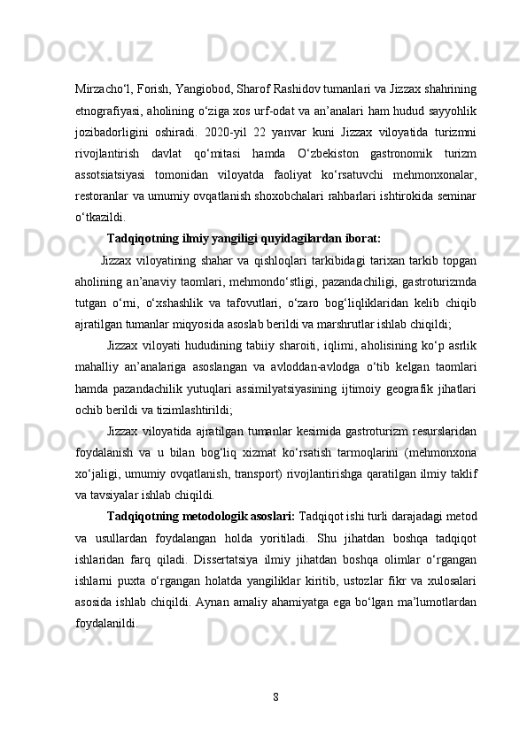 Mirzacho‘l, Forish, Yangiobod, Sharof Rashidov tumanlari va Jizzax shahrining
etnografiyasi, aholining o‘ziga xos urf-odat va an’analari ham hudud sayyohlik
jozibadorligini   oshiradi.   2020-yil   22   yanvar   kuni   Jizzax   viloyatida   turizmni
rivojlantirish   davlat   qo‘mitasi   hamda   O‘zbekiston   gastronomik   turizm
assotsiatsiyasi   tomonidan   viloyatda   faoliyat   ko‘rsatuvchi   mehmonxonalar,
restoranlar va umumiy ovqatlanish shoxobchalari rahbarlari ishtirokida seminar
o‘tkazildi.
Tadqiqotning ilmiy yangiligi  quyidagilardan iborat:
Jizzax   viloyatining   shahar   va   qishloqlari   tarkibidagi   tarixan   tarkib   topgan
aholining   an’anaviy   taomlari,   mehmondo‘stligi,   pazandachiligi,   gastroturizmda
tutgan   o‘rni,   o‘xshashlik   va   tafovutlari,   o‘zaro   bog‘liqliklaridan   kelib   chiqib
ajratilgan tumanlar miqyosida asoslab berildi va marshrutlar ishlab chiqildi;
Jizzax   viloyati   hududining   tabiiy   sharoiti,   iqlimi,   aholisining   ko‘p   asrlik
mahalliy   an’analariga   asoslangan   va   avloddan-avlodga   o‘tib   kelgan   taomlari
hamda   pazandachilik   yutuqlari   assimilyatsiyasining   ijtimoiy   geografik   jihatlari
ochib berildi va tizimlashtirildi;
Jizzax   viloyatida   ajratilgan   tumanlar   kesimida   gastroturizm   resurslaridan
foydalanish   va   u   bilan   bog‘liq   xizmat   ko‘rsatish   tarmoqlarini   (mehmonxona
xo‘jaligi, umumiy ovqatlanish, transport) rivojlantirishga qaratilgan ilmiy taklif
va tavsiyalar ishlab chiqildi.
Tadqiqotning metodologik asoslari:  Tadqiqot ishi turli darajadagi metod
va   usullardan   foydalangan   holda   yoritiladi.   Shu   jihatdan   boshqa   tadqiqot
ishlaridan   farq   qiladi.   Dissertatsiya   ilmiy   jihatdan   boshqa   olimlar   o‘rgangan
ishlarni   puxta   o‘rgangan   holatda   yangiliklar   kiritib,   ustozlar   fikr   va   xulosalari
asosida   ishlab   chiqildi.   Aynan   amaliy   ahamiyatga   ega   bo‘lgan   ma’lumotlardan
foydala nildi.
8 