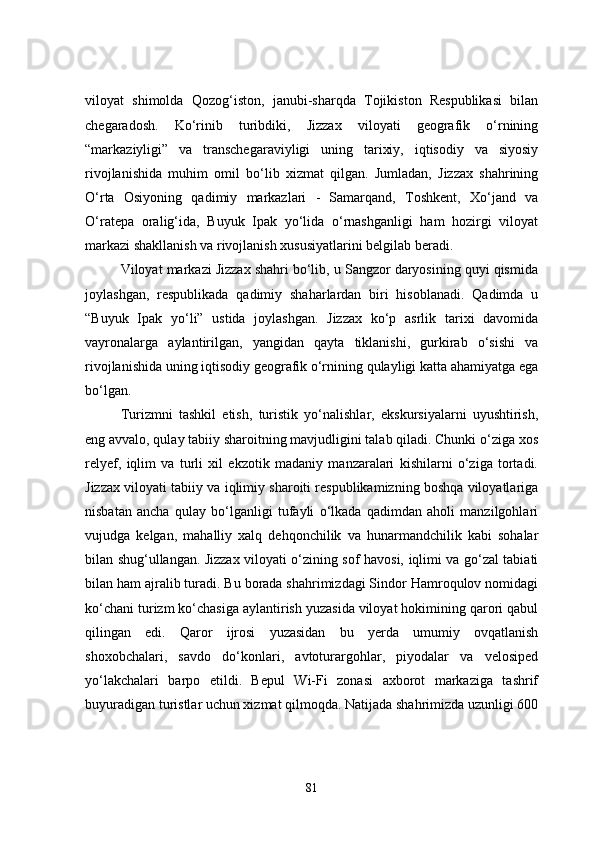 viloyat   shimolda   Qozog‘iston,   janubi-sharqda   Tojikiston   Respublikasi   bilan
chegaradosh.   Ko‘rinib   turibdiki,   Jizzax   viloyati   geografik   o‘rnining
“markaziyligi”   va   transchegaraviyligi   uning   tarixiy,   iqtisodiy   va   siyosiy
rivojlanishida   muhim   omil   bo‘lib   xizmat   qilgan.   Jumladan,   Jizzax   shahrining
O‘rta   Osiyoning   qadimiy   markazlari   -   Samarqand,   Toshkent,   Xo‘jand   va
O‘ratepa   oralig‘ida,   Buyuk   Ipak   yo‘lida   o‘rnashganligi   ham   hozirgi   viloyat
markazi shakllanish va rivojlanish xususiyatlarini belgilab beradi.
Viloyat markazi Jizzax shahri bo‘lib, u Sangzor daryosining quyi qismida
joylashgan,   respublikada   qadimiy   shaharlardan   biri   hisoblanadi.   Qadimda   u
“Buyuk   Ipak   yo‘li”   ustida   joylashgan.   Jizzax   ko‘p   asrlik   tarixi   davomida
vayronalarga   aylantirilgan,   yangidan   qayta   tiklanishi,   gurkirab   o‘sishi   va
rivojlanishida uning iqtisodiy geografik o‘rnining qulayligi katta ahamiyatga ega
bo‘lgan.
Turizmni   tashkil   etish,   turistik   yo‘nalishlar,   ekskursiyalarni   uyushtirish,
eng avvalo, qulay tabiiy sharoitning mavjudligini talab qiladi. Chunki o‘ziga xos
relyef,   iqlim   va   turli   xil   ekzotik   madaniy   manzaralari   kishilarni   o‘ziga   tortadi.
Jizzax viloyati tabiiy va iqlimiy sharoiti respublikamizning boshqa viloyatlariga
nisbatan   ancha   qulay   bo‘lganligi   tufayli   o‘lkada   qadimdan   aholi   manzilgohlari
vujudga   kelgan,   mahalliy   xalq   dehqonchilik   va   hunarmandchilik   kabi   sohalar
bilan shug‘ullangan. Jizzax viloyati o‘zining sof havosi, iqlimi va go‘zal tabiati
bilan ham ajralib turadi. Bu borada shahrimizdagi Sindor Hamroqulov nomidagi
ko‘chani turizm ko‘chasiga aylantirish yuzasida viloyat hokimining qarori qabul
qilingan   edi.   Qaror   ijrosi   yuzasidan   bu   yerda   umumiy   ovqatlanish
shoxobchalari,   savdo   do‘konlari,   avtoturargohlar,   piyodalar   va   velosiped
yo‘lakchalari   barpo   etildi.   Bepul   Wi-Fi   zonasi   axborot   markaziga   tashrif
buyuradigan turistlar uchun xizmat qilmoqda. Natijada shahrimizda uzunligi 600
81 