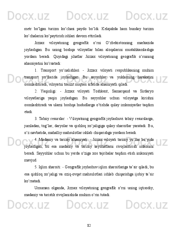 metr   bo‘lgan   turizm   ko‘chasi   paydo   bo‘ldi.   Kelajakda   ham   bunday   turizm
ko‘chalarini ko‘paytirish ishlari davom ettiriladi.
Jizzax   viloyatining   geografik   o‘rni   O‘zbekistonning   markazida
joylashgan.   Bu   uning   boshqa   viloyatlar   bilan   aloqalarini   mustahkamlashga
yordam   beradi.   Quyidagi   jihatlar   Jizzax   viloyatining   geografik   o‘rnining
ahamiyatini ko‘rsatadi:
1.   Transport   yo‘nalishlari   -   Jizzax   viloyati   respublikaning   muhim
transport   yo‘llarida   joylashgan.   Bu   sayyohlar   va   yuklarning   harakatini
osonlashtiradi, viloyatni tranzit nuqtasi sifatida ahamiyatli qiladi.
2.   Yaqinligi:   -   Jizzax   viloyati   Toshkent,   Samarqand   va   Sirdaryo
viloyatlariga   yaqin   joylashgan.   Bu   sayyohlar   uchun   viloyatga   kirishni
osonlashtiradi   va  ularni   boshqa  hududlarga  o‘tishda  qulay imkoniyatlar  taqdim
etadi.
3. Tabiiy resurslar:  - Viloyatning geografik joylashuvi  tabiiy resurslarga,
jumladan, tog‘lar, daryolar va qishloq xo‘jaligiga qulay sharoitlar yaratadi. Bu,
o‘z navbatida, mahalliy mahsulotlar ishlab chiqarishga yordam beradi.
4.  Madaniy   va  tarixiy  ahamiyati:  -   Jizzax   viloyati   tarixiy  yo‘llar  bo‘yida
joylashgan,   bu   esa   madaniy   va   tarixiy   sayohatlarni   rivojlantirish   imkonini
beradi. Sayyohlar  uchun bu yerda o‘ziga xos tajribalar  taqdim etish imkoniyati
mavjud.
5. Iqlim sharoiti: - Geografik joylashuv iqlim sharoitlariga ta’sir qiladi, bu
esa  qishloq  xo‘jaligi   va  oziq-ovqat   mahsulotlari  ishlab  chiqarishga  ijobiy ta’sir
ko‘rsatadi.
Umuman   olganda,   Jizzax   viloyatining   geografik   o‘rni   uning   iqtisodiy,
madaniy va turistik rivojlanishida muhim o‘rin tutadi.
82 
