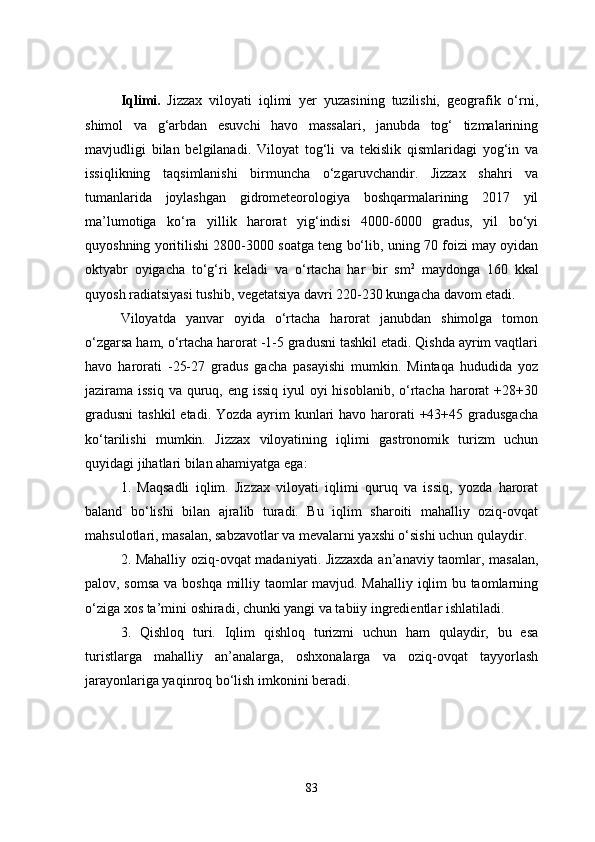 Iqlimi.   Jizzax   viloyati   iqlimi   yer   yuzasining   tuzilishi,   geografik   o‘rni,
shimol   va   g‘arbdan   esuvchi   havo   massalari,   janubda   tog‘   tizmalarining
mavjudligi   bilan   belgilanadi.   Viloyat   tog‘li   va   tekislik   qismlaridagi   yog‘in   va
issiqlikning   taqsimlanishi   birmuncha   o‘zgaruvchandir.   Jizzax   shahri   va
tumanlarida   joylashgan   gidrometeorologiya   boshqarmalarining   2017   yil
ma’lumotiga   ko‘ra   yillik   harorat   yig‘indisi   4000-6000   gradus,   yil   bo‘yi
quyoshning yoritilishi 2800-3000 soatga teng bo‘lib, uning 70 foizi may oyidan
oktyabr   oyigacha   to‘g‘ri   keladi   va   o‘rtacha   har   bir   sm 2
  maydonga   160   kkal
quyosh radiatsiyasi tushib, vegetatsiya davri 220-230 kungacha davom etadi. 
Viloyatda   yanvar   oyida   o‘rtacha   harorat   janubdan   shimolga   tomon
o‘zgarsa ham, o‘rtacha harorat -1-5 gradusni tashkil etadi. Qishda ayrim vaqtlari
havo   harorati   -25-27   gradus   gacha   pasayishi   mumkin.   Mintaqa   hududida   yoz
jazirama issiq  va quruq, eng issiq iyul  oyi hisoblanib, o‘rtacha harorat  +28+30
gradusni  tashkil  etadi. Yozda ayrim kunlari havo harorati  +43+45 gradusgacha
ko‘tarilishi   mumkin.   Jizzax   viloyatining   iqlimi   gastronomik   turizm   uchun
quyidagi jihatlari bilan ahamiyatga ega:
1.   Maqsadli   iqlim.   Jizzax   viloyati   iqlimi   quruq   va   issiq,   yozda   harorat
baland   bo‘lishi   bilan   ajralib   turadi.   Bu   iqlim   sharoiti   mahalliy   oziq-ovqat
mahsulotlari, masalan, sabzavotlar va mevalarni yaxshi o‘sishi uchun qulaydir.
2. Mahalliy oziq-ovqat madaniyati. Jizzaxda an’anaviy taomlar, masalan,
palov, somsa va boshqa milliy taomlar mavjud. Mahalliy iqlim bu taomlarning
o‘ziga xos ta’mini oshiradi, chunki yangi va tabiiy ingredientlar ishlatiladi.
3.   Qishloq   turi.   Iqlim   qishloq   turizmi   uchun   ham   qulaydir,   bu   esa
turistlarga   mahalliy   an’analarga,   oshxonalarga   va   oziq-ovqat   tayyorlash
jarayonlariga yaqinroq bo‘lish imkonini beradi.
83 