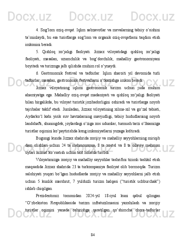 4. Sog‘lom  oziq-ovqat. Iqlim  sabzavotlar  va mevalarning tabiiy o‘sishini
ta’minlaydi, bu esa  turistlarga sog‘lom  va organik  oziq-ovqatlarni  taqdim  etish
imkonini beradi. 
5.   Qishloq   xo‘jaligi   faoliyati.   Jizzax   viloyatidagi   qishloq   xo‘jaligi
faoliyati,   masalan,   uzumchilik   va   bog‘dorchilik,   mahalliy   gastronomiyani
boyitadi va turizmga jalb qilishda muhim rol o‘ynaydi.
6.   Gastronomik   festival   va   tadbirlar.   Iqlim   sharoiti   yil   davomida   turli
tadbirlar, masalan, gastronomik festivallarni o‘tkazishga imkon beradi. 
Jizzax   viloyatining   iqlimi   gastronomik   turizm   uchun   juda   muhim
ahamiyatga   ega.   Mahalliy   oziq-ovqat   madaniyati   va   qishloq   xo‘jaligi   faoliyati
bilan birgalikda, bu viloyat turistik jozibadorligini oshiradi va turistlarga noyob
tajribalar  taklif   etadi.  Jumladan,  Jizzax  viloyatining  xilma-xil  va   go‘zal  tabiati,
Aydarko‘l   kabi   yirik   suv   havzalarning   mavjudligi,   tabiiy   hududlarning   noyob
landshafti, shuningdek, joylardagi o‘ziga xos udumlar, turmush tarzi o‘lkamizga
turistlar oqimini ko‘paytirishda keng imkoniyatlarni yuzaga keltiradi.
Bugungi kunda Jizzax shahrida xorijiy va mahalliy sayyohlarning miriqib
dam   olishlari   uchun   24   ta   mehmonxona,   8   ta   xostel   va   8   ta   oilaviy   mehmon
uylari xizmat ko‘rsatish uchun taxt holatda turibdi.
Viloyatimizga xorijiy va mahalliy sayyohlar tashrifini tizimli tashkil etish
maqsadida Jizzax shahrida 23 ta turkompaniya faoliyat  olib bormoqda. Turizm
salohiyati   yuqori   bo‘lgan  hududlarda xorijiy va  mahalliy sayyohlarni  jalb  etish
uchun   5   kunlik   marshrut,   7   yulduzli   turizm   halqasi   (“turistik   uchburchak”)
ishlab chiqilgan.
Prezidentimiz   tomonidan   2024-yil   18-iyul   kuni   qabul   qilingan
“O‘zbekiston   Respublikasida   turizm   infratuzilmasini   yaxshilash   va   xorijiy
turistlar   oqimini   yanada   oshirishga   qaratilgan   qo‘shimcha   chora-tadbirlar
84 