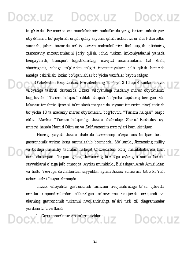to‘g‘risida” Farmonida esa mamlakatimiz hududlarida yangi turizm industriyasi
obyektlarini ko‘paytirish orqali qulay sayohat qilish uchun zarur shart-sharoitlar
yaratish,   jahon   bozorida   milliy   turizm   mahsulotlarini   faol   targ‘ib   qilishning
zamonaviy   mexanizmlarini   joriy   qilish,   ichki   turizm   imkoniyatlarini   yanada
kengaytirish,   transport   logistikasidagi   mavjud   muammolarni   hal   etish,
shuningdek,   sohaga   to‘g‘ridan   to‘g‘ri   investitsiyalarni   jalb   qilish   borasida
amalga oshirilishi lozim bo‘lgan ishlar bo‘yicha vazifalar bayon etilgan.
O‘zbekiston Respublikasi Prezidentining 2024-yil 8-10 aprel kunlari Jizzax
viloyatiga   tashrifi   davomida   Jizzax   viloyatidagi   madaniy   meros   obyektlarini
bog‘lovchi   “Turizm   halqasi”   ishlab   chiqish   bo‘yicha   topshiriq   berilgan   edi.
Mazkur   topshiriq   ijrosini   ta’minlash   maqsadida   ziyorat   turizmini   rivojlantirish
bo‘yicha  10  ta madaniy  meros  obyektlarini   bog‘lovchi   “Turizm  halqasi”   barpo
etildi.   Mazkur   “Turizm   halqasi”ga   Jizzax   shahridagi   Sharof   Rashidov   uy-
muzeyi hamda Hamid Olimjon va Zulfiyaxonim muzeylari ham kiritilgan.
Hozirgi   paytda   Jizzax   shahrida   turizmning   o‘ziga   xos   bo‘lgan   turi   -
gastronomik   turizm   keng   ommalashib   bormoqda.   Ma’lumki,   Jizzaxning   milliy
va   boshqa   mahalliy   taomlari   nafaqat   O‘zbekiston,   xorij   mamlakatlarida   ham
nom   chiqazgan.   Turgan   gapki,   Jizzaxning   brendiga   aylangan   somsa   barcha
sayyohlarni o‘ziga jalb etmoqda. Aytish mumkinki, Birlashgan Arab Amirliklari
va   hatto   Yevropa   davlatlaridan   sayyohlar   aynan   Jizzax   somsasini   tatib   ko‘rish
uchun tashrif buyurishmoqda.
Jizzax   viloyatida   gastronomik   turizmni   rivojlantirishga   ta’sir   qiluvchi
omillar   respondentlardan   o‘tkazilgan   so‘rovnoma   natijasida   aniqlandi   va
ularning   gastronomik   turizmni   rivojlantirishga   ta’siri   turli   xil   diagrammalar
yordamida tavsiflandi.
1. Gastronomik turizm ko‘rsatkichlari:
85 