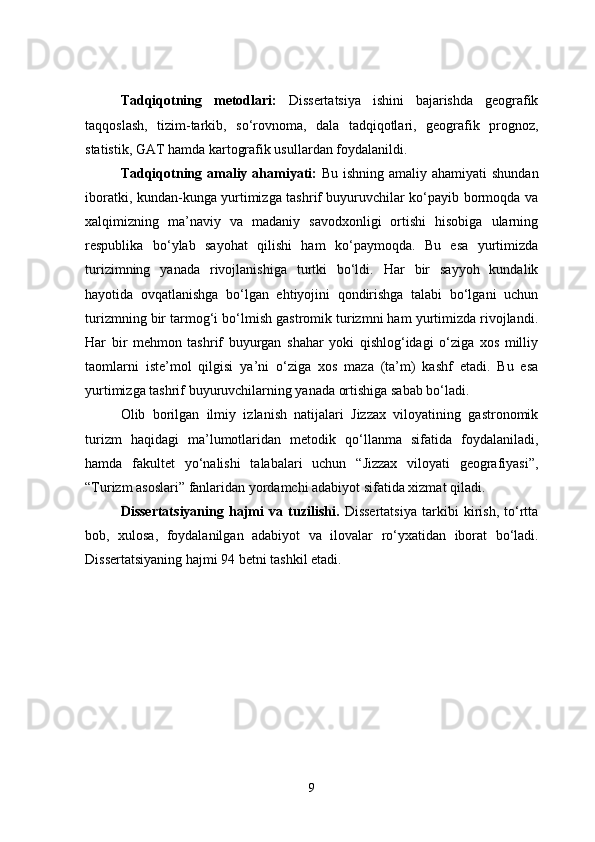 Tadqiqotning   metodlari:   Dissertatsiya   ishini   bajarishda   geografik
taqqoslash,   tizim-tarkib,   so‘rovnoma ,   dala   tadqiqotlari,   geografik   prognoz,
statistik, GAT   hamda kartografik usullardan foydala nildi .
Tadqiqot ning amaliy ahamiyati:   Bu ishning amaliy ahamiyati  shundan
iboratki, kundan-kunga yurtimizga tashrif buyuruvchilar ko‘payib bormoqda va
xalqimizning   ma’naviy   va   madaniy   savodxonligi   ortishi   hisobiga   ularning
respublika   bo‘ylab   sayohat   qilishi   ham   ko‘paymoqda.   Bu   esa   yurtimizda
turizimning   yanada   rivojlanishiga   turtki   bo‘ldi.   Har   bir   sayyoh   kundalik
hayotida   ovqatlanishga   bo‘lgan   ehtiyojini   qondirishga   talabi   bo‘lgani   uchun
turizmning bir tarmog‘i bo‘lmish gastromik turizmni ham yurtimizda rivojlandi.
Har   bir   mehmon   tashrif   buyurgan   shahar   yoki   qishlog‘idagi   o‘ziga   xos   milliy
taomlarni   iste’mol   qilgisi   ya ’ ni   o‘ziga   xos   maza   (ta’m)   kashf   etadi.   Bu   esa
yurtimizga tashrif buyuruvchilarning yanada ortishiga sabab bo‘ladi.  
Olib   borilgan   ilmiy   izlanish   natijalari   Jizzax   viloyatining   gastronomik
turizm   haqidagi   ma’lumotlaridan   metodik   qo ‘ llanma   sifatida   foydalaniladi,
hamda   fakultet   yo ‘ nalishi   talabalari   uchun   “Jizzax   viloyati   geografiyasi”,
“Turizm asoslari” fanlaridan yordamchi adabiyot sifatida xizmat qiladi.
Dissertatsiyaning   hajmi   va   tuzilishi.   Dissertatsiya   tarkibi   kirish,   to‘rtta
bob,   xulosa,   foydalanilgan   adabiyot   va   ilovalar   ro‘yxati dan   iborat   bo‘ladi.
Dissertatsiyaning hajmi  94  betni tashkil etadi.
9 