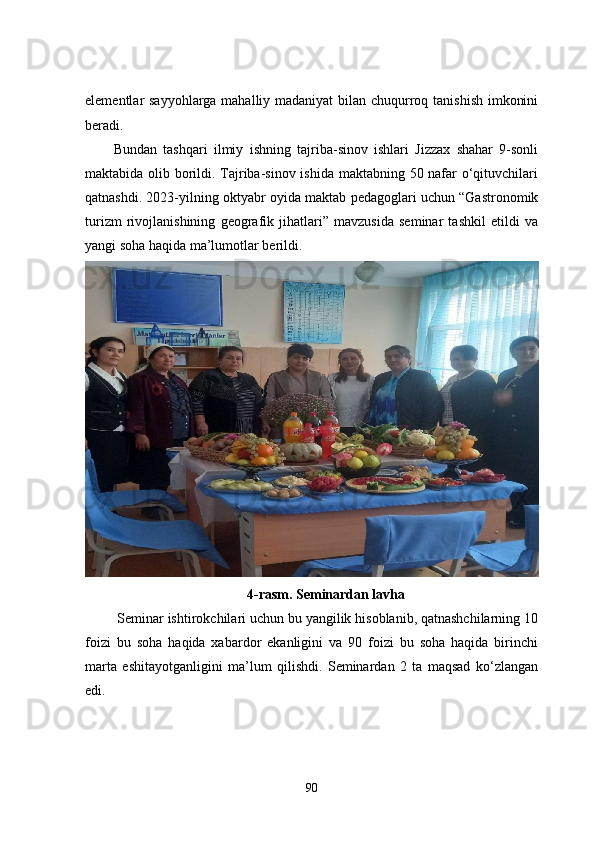 elementlar sayyohlarga mahalliy madaniyat  bilan chuqurroq tanishish imkonini
beradi.
Bundan   tashqari   ilmiy   ishning   tajriba-sinov   ishlari   Jizzax   shahar   9-sonli
maktabida olib borildi. Tajriba-sinov ishida maktabning 50 nafar o‘qituvchilari
qatnashdi. 2023-yilning oktyabr oyida maktab pedagoglari uchun “Gastronomik
turizm   rivojlanishining   geografik   jihatlari”   mavzusida   seminar   tashkil   etildi   va
yangi soha haqida ma’lumotlar berildi.
4-rasm. Seminardan lavha
 Seminar ishtirokchilari uchun bu yangilik hisoblanib, qatnashchilarning 10
foizi   bu   soha   haqida   xabardor   ekanligini   va   90   foizi   bu   soha   haqida   birinchi
marta   eshitayotganligini   ma’lum   qilishdi.   Seminardan   2   ta   maqsad   ko‘zlangan
edi.
90 