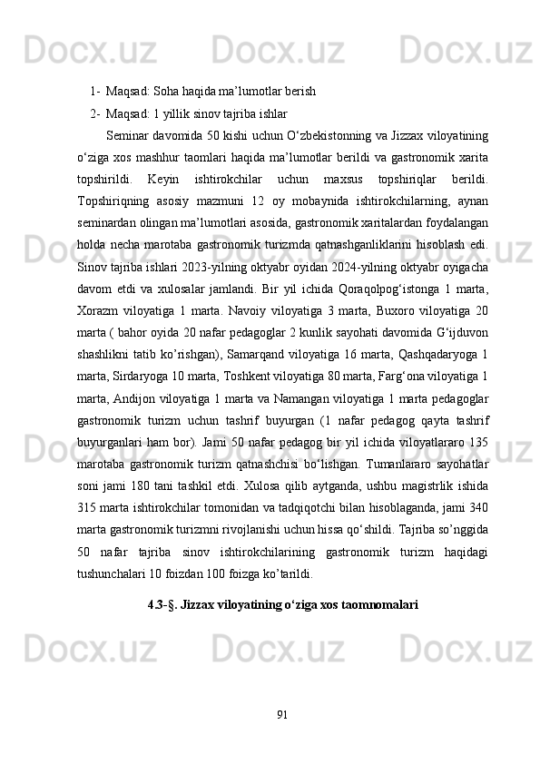 1- Maqsad: Soha haqida ma’lumotlar berish
2- Maqsad: 1 yillik sinov tajriba ishlar
Seminar davomida 50 kishi uchun O‘zbekistonning va Jizzax viloyatining
o‘ziga   xos   mashhur   taomlari   haqida   ma’lumotlar   berildi   va   gastronomik   xarita
topshirildi.   Keyin   ishtirokchilar   uchun   maxsus   topshiriqlar   berildi.
Topshiriqning   asosiy   mazmuni   12   oy   mobaynida   ishtirokchilarning,   aynan
seminardan olingan ma’lumotlari asosida, gastronomik xaritalardan foydalangan
holda   necha   marotaba   gastronomik   turizmda   qatnashganliklarini   hisoblash   edi.
Sinov tajriba ishlari 2023-yilning oktyabr oyidan 2024-yilning oktyabr oyigacha
davom   etdi   va   xulosalar   jamlandi.   Bir   yil   ichida   Qoraqolpog‘istonga   1   marta,
Xorazm   viloyatiga   1   marta.   Navoiy   viloyatiga   3   marta,   Buxoro   viloyatiga   20
marta ( bahor oyida 20 nafar pedagoglar 2 kunlik sayohati davomida G‘ijduvon
shashlikni   tatib   ko’rishgan),   Samarqand   viloyatiga   16   marta,   Qashqadaryoga   1
marta, Sirdaryoga 10 marta, Toshkent viloyatiga 80 marta, Farg‘ona viloyatiga 1
marta, Andijon viloyatiga 1 marta va Namangan viloyatiga 1 marta pedagoglar
gastronomik   turizm   uchun   tashrif   buyurgan   (1   nafar   pedagog   qayta   tashrif
buyurganlari   ham   bor).   Jami   50   nafar   pedagog   bir   yil   ichida   viloyatlararo   135
marotaba   gastronomik   turizm   qatnashchisi   bo‘lishgan.   Tumanlararo   sayohatlar
soni   jami   180   tani   tashkil   etdi.   Xulosa   qilib   aytganda,   ushbu   magistrlik   ishida
315 marta ishtirokchilar tomonidan va tadqiqotchi bilan hisoblaganda, jami 340
marta gastronomik turizmni rivojlanishi uchun hissa qo‘shildi. Tajriba so’nggida
50   nafar   tajriba   sinov   ishtirokchilarining   gastronomik   turizm   haqidagi
tushunchalari 10 foizdan 100 foizga ko’tarildi.
4.3-§. Jizzax viloyatining o‘ziga xos taomnomalari
91 