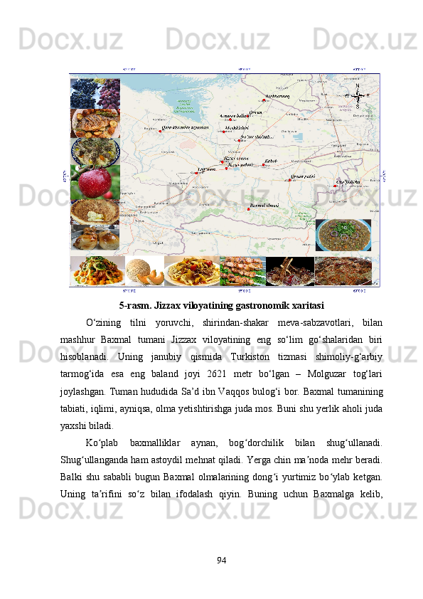 5-rasm. Jizzax viloyatining gastronomik xaritasi
O‘zining   tilni   yoruvchi,   shirindan-shakar   meva-sabzavotlari,   bilan
mashhur   Baxmal   tumani   Jizzax   viloyatining   eng   so‘lim   go‘shalaridan   biri
hisoblanadi.   Uning   janubiy   qismida   Turkiston   tizmasi   shimoliy-g‘arbiy
tarmog‘ida   esa   eng   baland   joyi   2621   metr   bo‘lgan   –   Molguzar   tog‘lari
joylashgan. Tuman hududida Sa’d ibn Vaqqos bulog‘i bor.   Baxmal tumanining
tabiati, iqlimi, ayniqsa, olma yetishtirishga juda mos. Buni shu yerlik aholi juda
yaxshi biladi. 
Ko plab   baxmalliklar   aynan,   bog dorchilik   bilan   shug ullanadi.ʻ ʻ ʻ
Shug ullanganda ham astoydil mehnat qiladi. Yerga chin ma noda mehr beradi.	
ʻ ʼ
Balki   shu   sababli   bugun   Baxmal   olmalarining   dong i   yurtimiz   bo ylab   ketgan.	
ʻ ʻ
Uning   ta rifini   so z   bilan   ifodalash   qiyin.   Buning   uchun   Baxmalga   kelib,	
ʼ ʻ
94 