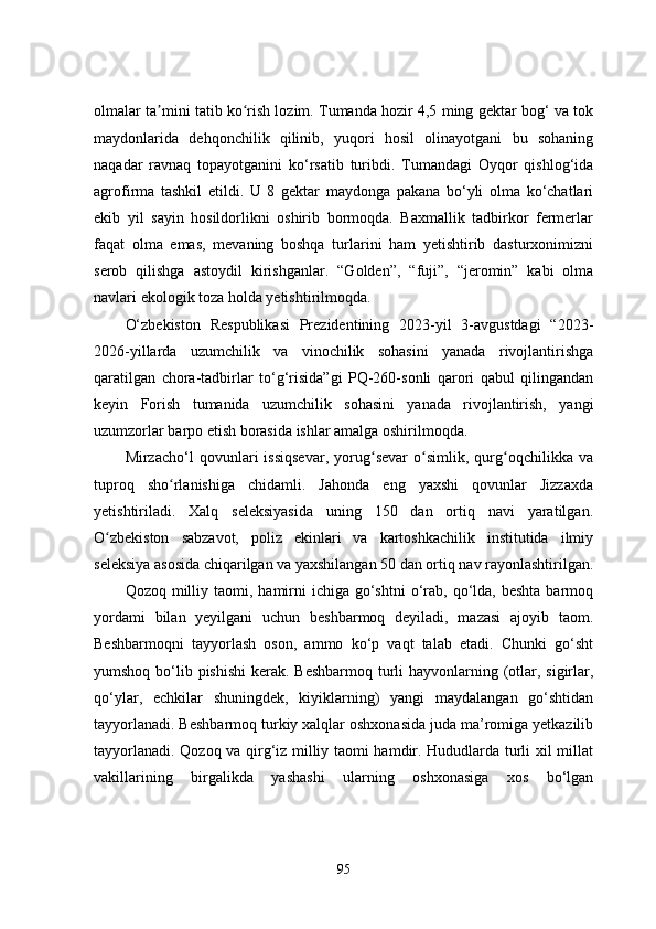 olmalar ta mini tatib ko rish lozim. Tumanda hozir 4,5 ming gektar bog‘ va tokʼ ʻ
maydonlarida   dehqonchilik   qilinib,   yuqori   hosil   olinayotgani   bu   sohaning
naqadar   ravnaq   topayotganini   ko‘rsatib   turibdi.   Tumandagi   Oyqor   qishlog‘ida
agrofirma   tashkil   etildi.   U   8   gektar   maydonga   pakana   bo‘yli   olma   ko‘chatlari
ekib   yil   sayin   hosildorlikni   oshirib   bormoqda.   Baxmallik   tadbirkor   fermerlar
faqat   olma   emas,   mevaning   boshqa   turlarini   ham   yetishtirib   dasturxonimizni
serob   qilishga   astoydil   kirishganlar.   “Golden”,   “fuji”,   “jeromin”   kabi   olma
navlari ekologik toza holda yetishtirilmoqda.
O‘zbekiston   Respublikasi   Prezidentining   2023-yil   3-avgustdagi   “2023-
2026-yillarda   uzumchilik   va   vinochilik   sohasini   yanada   rivojlantirishga
qaratilgan   chora-tadbirlar   to‘g‘risida”gi   PQ-260-sonli   qarori   qabul   qilingandan
keyin   Forish   tumanida   uzumchilik   sohasini   yanada   rivojlantirish,   yangi
uzumzorlar barpo etish borasida ishlar amalga oshirilmoqda.
Mirzacho‘l   qovunlari   issiqsevar,   yorug sevar   o simlik,   qurg oqchilikka   va	
ʻ ʻ ʻ
tuproq   sho rlanishiga   chidamli.   Jahonda   eng   yaxshi   qovunlar   Jizzaxda	
ʻ
yetishtiriladi.   Xalq   seleksiyasida   uning   150   dan   ortiq   navi   yaratilgan.
O zbekiston   sabzavot,   poliz   ekinlari   va   kartoshkachilik   institutida   ilmiy	
ʻ
seleksiya asosida chiqarilgan va yaxshilangan 50 dan ortiq nav rayonlashtirilgan.
Qozoq  milliy  taomi, hamirni  ichiga  go‘shtni  o‘rab,  qo‘lda,  beshta  barmoq
yordami   bilan   yeyilgani   uchun   beshbarmoq   deyiladi,   mazasi   ajoyib   taom.
Beshbarmoqni   tayyorlash   oson,   ammo   ko‘p   vaqt   talab   etadi.   Chunki   go‘sht
yumshoq bo‘lib pishishi  kerak.   Beshbarmoq   turli  hayvonlarning (otlar, sigirlar,
qo‘ylar,   echkilar   shuningdek,   kiyiklarning)   yangi   maydalangan   go‘shtidan
tayyorlanadi. Beshbarmoq turkiy xalqlar oshxonasida juda ma’romiga yetkazilib
tayyorlanadi. Qozoq va qirg‘iz milliy taomi hamdir. Hududlarda turli xil millat
vakillarining   birgalikda   yashashi   ularning   oshxonasiga   xos   bo‘lgan
95 