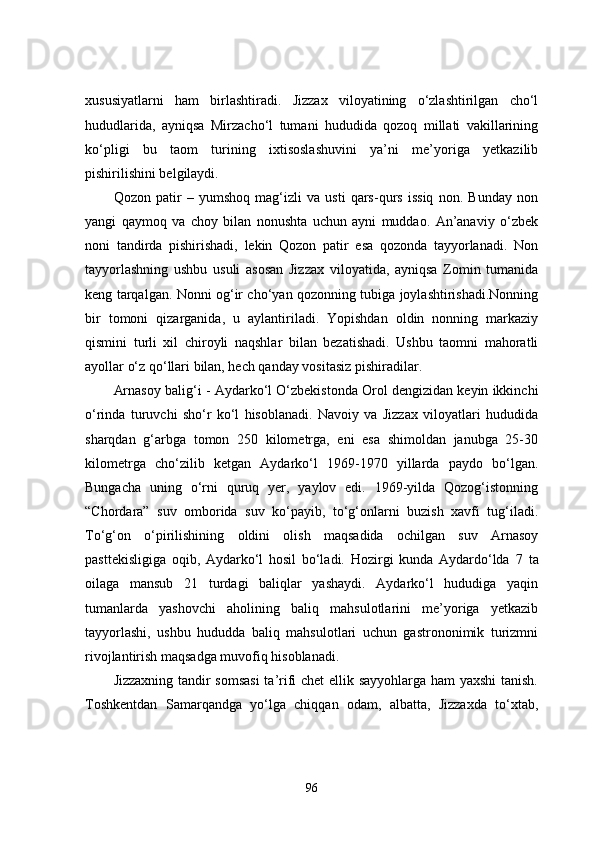 xususiyatlarni   ham   birlashtiradi.   Jizzax   viloyatining   o‘zlashtirilgan   cho‘l
hududlarida,   ayniqsa   Mirzacho‘l   tumani   hududida   qozoq   millati   vakillarining
ko‘pligi   bu   taom   turining   ixtisoslashuvini   ya’ni   me’yoriga   yetkazilib
pishirilishini belgilaydi.
Qozon   patir   –   yumshoq   mag‘izli   va   usti   qars-qurs   issiq   non.   Bunday   non
yangi   qaymoq   va   choy   bilan   nonushta   uchun   ayni   muddao.   An’anaviy   o‘zbek
noni   tandirda   pishirishadi,   lekin   Qozon   patir   esa   qozonda   tayyorlanadi.   Non
tayyorlashning   ushbu   usuli   asosan   Jizzax   viloyatida,   ayniqsa   Zomin   tumanida
keng tarqalgan. Nonni og‘ir cho‘yan qozonning tubiga joylashtirishadi.Nonning
bir   tomoni   qizarganida,   u   aylantiriladi.   Yopishdan   oldin   nonning   markaziy
qismini   turli   xil   chiroyli   naqshlar   bilan   bezatishadi.   Ushbu   taomni   mahoratli
ayollar o‘z qo‘llari bilan, hech qanday vositasiz pishiradilar. 
Arnasoy balig‘i -  Aydarko‘l O‘zbekistonda Orol dengizidan keyin ikkinchi
o‘rinda   turuvchi   sho‘r   ko‘l   hisoblanadi.   Navoiy   va   Jizzax   viloyatlari   hududida
sharqdan   g‘arbga   tomon   250   kilometrga,   eni   esa   shimoldan   janubga   25-30
kilometrga   cho‘zilib   ketgan   Aydarko‘l   1969-1970   yillarda   paydo   bo‘lgan.
Bungacha   uning   o‘rni   quruq   yer,   yaylov   edi.   1969-yilda   Qozog‘istonning
“Chordara”   suv   omborida   suv   ko‘payib,   to‘g‘onlarni   buzish   xavfi   tug‘iladi.
To‘g‘on   o‘pirilishining   oldini   olish   maqsadida   ochilgan   suv   Arnasoy
pasttekisligiga   oqib,   Aydarko‘l   hosil   bo‘ladi.   Hozirgi   kunda   Aydardo‘lda   7   ta
oilaga   mansub   21   turdagi   baliqlar   yashaydi.   Aydarko‘l   hududiga   yaqin
tumanlarda   yashovchi   aholining   baliq   mahsulotlarini   me’yoriga   yetkazib
tayyorlashi,   ushbu   hududda   baliq   mahsulotlari   uchun   gastrononimik   turizmni
rivojlantirish maqsadga muvofiq hisoblanadi.
Jizzaxning tandir somsasi  ta’rifi chet  ellik sayyohlarga ham yaxshi  tanish.
Toshkentdan   Samarqandga   yo‘lga   chiqqan   odam,   albatta,   Jizzaxda   to‘xtab,
96 