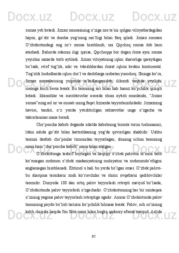 somsa yeb ketadi. Jizzax somsasining o‘ziga xos ta’mi qolgan viloyatlardagidan
hajmi,   go‘sht   va   dumba   yog‘ining   mo‘lligi   bilan   farq   qiladi.   Jizzax   somsasi
O‘zbekistondagi   eng   zo‘r   somsa   hisoblanib,   uni   Qipchoq   somsa   deb   ham
atashadi.   Bahorda   odamni   iligi   qurisa,   Qipchoqqa   bor   degan   ibora   ayni   somsa
yeyishni   nazarda   tutib   aytiladi.   Jizzax   viloyatining   iqlim   sharoitiga   qaraydigan
bo‘lsak,   relef   tog‘lik,   adir   va   tekisliklardan   iborat   iqlimi   keskin   kontinental.
Tog‘oldi hududlarida iqlim cho‘l va dashtlarga nisbatan yumshoq. Shunga ko‘ra,
Jizzax   somsalarining   yuqorida   ta’kidlanganidek,   ilikuzdi   vaqtida   yeyilishi
insonga kuch bersa kerak. Bu taomning siri bilan hali hanuz ko‘pchilik qiziqib
keladi.   Izlanishlar   va   surishtiruvlar   asosida   shuni   aytish   mumkinki,   “Jizzax
somsa”sinig asl sir va sinoati uning faqat Jizzaxda tayyorlanishidadir. Jizzaxning
havosi,   tandiri,   o‘z   yerida   yetishtirilgan   sabzavotlar   unga   o‘zgacha   va
takrorlanmas maza beradi.
Cho‘poncha kabob deganda  odatda kabobning bironta turini  tushunamiz,
lekin   aslida   go‘sht   bilan   kartoshkaning   yog‘da   qovurilgan   shaklidir.   Ushbu
taomni   dastlab   cho‘ponlar   tomonidan   tayyorlagan,   shuning   uchun   taomning
nomi ham “cho‘poncha kabob” nomi bilan atalgan. 
O‘zbekistonga   tashrif   buyurgan   va   haqiqiy   o‘zbek   palovini   ta’mini   tatib
ko‘rmagan   mehmon   o‘zbek   madaniyatining   mohiyatini   va   mehmondo‘stligini
anglamagan hisoblanadi. Ehtimol u hali bu yerda bo‘lgan emas. O‘zbek palovi-
bu   sharqona   taomlarni   xush   ko‘ruvchilar   va   shirin   ovqatlarni   qadrlovchilar
taomidir.   Dunyoda   100   dan   ortiq   palov   tayyorlash   retsepti   mavjud   bo‘lsada,
O‘zbekistonda palov tayyorlash o‘zgachadir. O‘zbekistonning har bir mintaqasi
o‘zining yagona palov tayyorlash retseptiga egadir. Ammo O‘zbekistonda palov
taomining paydo bo‘lish tarixini ko‘pchilik bilmasa kerak. Palov, osh so‘zining
kelib chiqishi haqida Ibn Sino nomi bilan bogliq qadimiy afsona mavjud. Aslida
97 