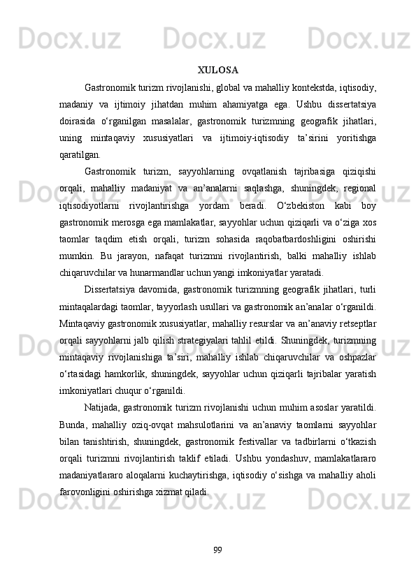 XULOSA
Gastronomik turizm rivojlanishi, global va mahalliy kontekstda, iqtisodiy,
madaniy   va   ijtimoiy   jihatdan   muhim   ahamiyatga   ega.   Ushbu   dissertatsiya
doirasida   o‘rganilgan   masalalar,   gastronomik   turizmning   geografik   jihatlari,
uning   mintaqaviy   xususiyatlari   va   ijtimoiy-iqtisodiy   ta’sirini   yoritishga
qaratilgan.
Gastronomik   turizm,   sayyohlarning   ovqatlanish   tajribasiga   qiziqishi
orqali,   mahalliy   madaniyat   va   an’analarni   saqlashga,   shuningdek,   regional
iqtisodiyotlarni   rivojlantirishga   yordam   beradi.   O‘zbekiston   kabi   boy
gastronomik merosga ega mamlakatlar, sayyohlar uchun qiziqarli va o‘ziga xos
taomlar   taqdim   etish   orqali,   turizm   sohasida   raqobatbardoshligini   oshirishi
mumkin.   Bu   jarayon,   nafaqat   turizmni   rivojlantirish,   balki   mahalliy   ishlab
chiqaruvchilar va hunarmandlar uchun yangi imkoniyatlar yaratadi.
Dissertatsiya   davomida,   gastronomik   turizmning   geografik   jihatlari,   turli
mintaqalardagi taomlar, tayyorlash usullari va gastronomik an’analar o‘rganildi.
Mintaqaviy gastronomik xususiyatlar, mahalliy resurslar va an’anaviy retseptlar
orqali sayyohlarni jalb qilish strategiyalari tahlil etildi. Shuningdek, turizmning
mintaqaviy   rivojlanishiga   ta’siri,   mahalliy   ishlab   chiqaruvchilar   va   oshpazlar
o‘rtasidagi  hamkorlik, shuningdek,  sayyohlar  uchun qiziqarli  tajribalar  yaratish
imkoniyatlari chuqur o‘rganildi.
Natijada, gastronomik turizm rivojlanishi  uchun muhim asoslar  yaratildi.
Bunda,   mahalliy   oziq-ovqat   mahsulotlarini   va   an’anaviy   taomlarni   sayyohlar
bilan   tanishtirish,   shuningdek,   gastronomik   festivallar   va   tadbirlarni   o‘tkazish
orqali   turizmni   rivojlantirish   taklif   etiladi.   Ushbu   yondashuv,   mamlakatlararo
madaniyatlararo  aloqalarni  kuchaytirishga,  iqtisodiy  o‘sishga   va  mahalliy aholi
farovonligini oshirishga xizmat qiladi.
99 