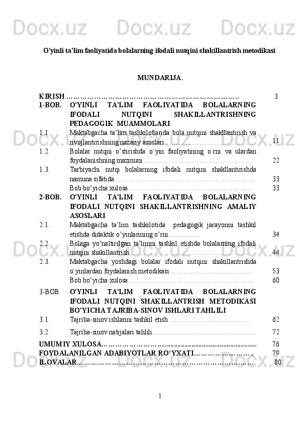 O'yinli ta'lim faoliyatida bolalarning ifodali nutqini shakillantrish metodikasi  
MUNDARIJA .
KIRISH ………………………………………………………………..        3
1-BOB. O'YINLI   TA'LIM   FAOLIYATIDA   BOLALARNING
IFODALI   NUTQINI   SHAKILLANTRISH NING
PEDAGOGIK  MUAMMOLARI
1.1. Maktabgacha   ta’lim   tashkilotlarida   bola  nutqini   shakllantirish   va
rivojlantirish ning nazariy asoslari…………………………………      
      11
1.2. B olalar   nutqni   o’stirish da   o`yin   faoliyatining   o`rni   va   ulardan
foydalanishning mazmuni………………………………………..       22
1.3. Tarbiyachi   nutqi   bolalarning   ifodali   nutqini   shakllantirishda
namuna sifatida ……………………………………………………       33
Bob bo ‘ yicha xulosa……………………………………………..       33
2 - BOB. O'YINLI   TA'LIM   FAOLIYATIDA   BOLALARNING
IFODALI   NUTQINI   SHAKILLANTRISH NING   AMALIY
ASOSLARI
2.1. Maktabgacha   ta’lim   tashkilotida     pedagogik   jarayonni   tashkil
etishda didaktik o’yinlarining o’rni ..................        34
2.2. Bolaga   yo‘naltirilgan   ta’limni   tashkil   etishda   bolalarning   ifodali
nutqini shakillantrish…………………………………………….       44
2.3. Maktabgacha   yoshdagi   bolalar   ifodali   nutq i ni   shakillantrish da
o`yinlar dan  foydalani sh metodikasi………………………………       53 
Bob bo ‘ yicha xulosa………………………………………………       60
3-BOB. O'YINLI   TA'LIM   FAOLIYATIDA   BOLALARNING
IFODALI   NUTQINI   SHAKILLANTRISH   METODIKASI
BO’YICHA TAJRIBA-SINOV  ISHLARI  TAHLILI  
3 . 1 . Tajriba-sinov  ishlarini tashkil etish  ………………….........…….       62
3.2. Tajriba-sinov natijalari tahlili...........................................................       72
UMUMIY XULOSA…………………….... .... ...................... ..........................       76
FOYDALANILGAN ADABIYOTLAR RO‘YXATI……………………..       79
ILOVALAR…………………………………………………………….……        80
1 