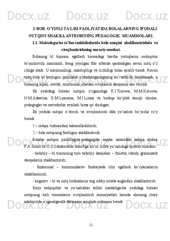 1-BOB.  O'YINLI TA'LIM FAOLIYATIDA BOLALARNING IFODALI
NUTQINI SHAKILLANTRISH NING  PEDAGOGIK  MUAMMOLARI .
1.1.  Maktabgacha ta’lim tashkilotlarida   bola nutqini   shakllantirishda    va
rivojlantirish ning nazariy asoslari.
Bolaning   til   tizimini   egallash   borasidagi   barcha   yutuqlarini   muloqotni
ta’minlovchi   mazmunli,   keng   yoyilgan   fikr   sifatida   qaraladigan   ravon   nutq   o‘z
ichiga oladi. U mazmunliligi, mantiqliligi  va izchilligi  bilan ajralib turadi. Ravon
nutq   bola   til   boyligini   qanchalik   o‘zlashtirganligining   ko‘rsatkichi   hisoblanadi,   u
bolaning aqlan, estetik, emotsional jihatdan rivojlanish darajasini aks ettiradi.
Ilk   yoshdagi   bolalar   nutqini   o‘rganishga   E.I.Tixeeva,   M.M.Kolsova,
N.M.Askarina,   G.M.Lyamina,   M.I.Lisina   va   boshqa   ko‘plab   taniqli   olimlar,
pedagoglar va metodistlar sezilarli hissa qo‘shishgan.
Ilk   yoshda   nutqni   o‘stirish   va   rivojlantirish   ikki   yo‘nalish   bo‘yicha   ro‘y
beradi:
1 – nutqni tushunishni takomillashtirish;
2 – bola nutqining faolligini shakllantirish.
Bolalar   nutqini   psixologiya-pedagogika   nuqtai   nazaridan   tadqiq   etishni
F.A.Soxin va O.S.Ushakovalar tasnifiga ko‘ra, uchta yo‘nalishga ajratish mumkin:
- tarkibiy – til tizimining turli tarkibiy darajalari – fonetik, leksik, grammatik
darajalarini shakllantirish;
-   funksional   –   kommunikativ   funksiyada   tilni   egallash   ko‘nikmalarini
shakllantirish;
- kognitiv – til va nutq hodisalarini eng oddiy usulda anglashni shakllantirish.
Ilmiy   tadqiqotlar   va   yo‘nalishlar   tahlili   maktabgacha   yoshdagi   bolalar
nutqining   turli   tomonlarini   rivojlantirish   xususiyatlari   hamda   ularning   ilmiy
adabiyotda o‘rganilganlik darajasini aniqlash imkonini beradi.
11 