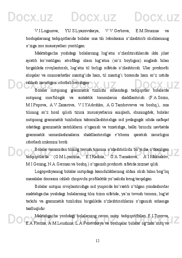 V.I.Loginova,   YU.S.Lyaxovskaya,   V.V.Gerbova,   E.M.Strunina   va
boshqalarning   tadqiqotlarida   bolalar   ona   tili   leksikasini   o‘zlashtirib   olishlarining
o‘ziga xos xususiyatlari yoritilgan.
Maktabgacha   yoshdagi   bolalarning   lug‘atni   o‘zlashtirishlarida   ikki   jihat
ajratib   ko‘rsatilgan:   atrofdagi   olam   lug‘atini   (so‘z   boyligini)   anglash   bilan
birgalikda   rivojlantirish;   lug‘atni   til   birligi   sifatida   o‘zlashtirish.   Ular   predmetli
aloqalar   va   munosabatlar   mantig‘ida   ham,   til   mantig‘i   borasida   ham   so‘z   ustida
ishlash zarurligini isbotlab berishgan.
Bolalar   nutqining   grammatik   tuzilishi   sohasidagi   tadqiqotlar   bolalarda
nutqning   morfologik   va   sintaktik   tomonlarini   shakllantirish   (F.A.Soxin,
M.I.Popova,   A.V.Zaxarova,   V.I.YAdeshko,   A.G.Tambovseva   va   boshq.),   ona
tilining   so‘z   hosil   qilish   tizimi   xususiyatlarini   aniqlash,   shuningdek,   bolalar
nutqining   grammatik   tuzilishini   takomillashtirishga   oid   pedagogik   ishda   nafaqat
odatdagi   grammatik   xatoliklarni   o‘rganish   va   tuzatishga,   balki   birinchi   navbatda
grammatik   umumlashmalarni   shakllantirishga   e’tiborni   qaratish   zarurligini
isbotlash imkonini berdi. 
Bolalar tomonidan tilning tovush tizimini o‘zlashtirilishi bo‘yicha o‘tkazilgan
tadqiqotlarda   (G.M.Lyamina,   E.I.Radina,   G.A.Tumakova,   A.I.Maksakov,
M.I.Gening, N.A.German va boshq.) o‘rganish predmeti sifatida xizmat qildi.
Logopediyaning bolalar nutqidagi kamchiliklarning oldini olish bilan bog‘liq
masalalar doirasini ishlab chiquvchi profilaktik yo‘nalishi keng tarqalgan.
Bolalar   nutqini   rivojlantirishga   oid   yuqorida   ko‘rsatib   o‘tilgan   yondashuvlar
maktabgacha yoshdagi  bolalarning tilni tizim sifatida, ya’ni tovush tomoni, lug‘at
tarkibi   va   grammatik   tuzilishni   birgalikda   o‘zlashtirishlarini   o‘rganish   sohasiga
taalluqlidir.
Maktabgacha   yoshdagi   bolalarning   ravon   nutqi   tadqiqotchilari   E.I.Tixeeva,
E.A.Flerina, A.M.Leushina, L.A.Penevskaya va boshqalar bolalar og‘zaki nutq va
12 