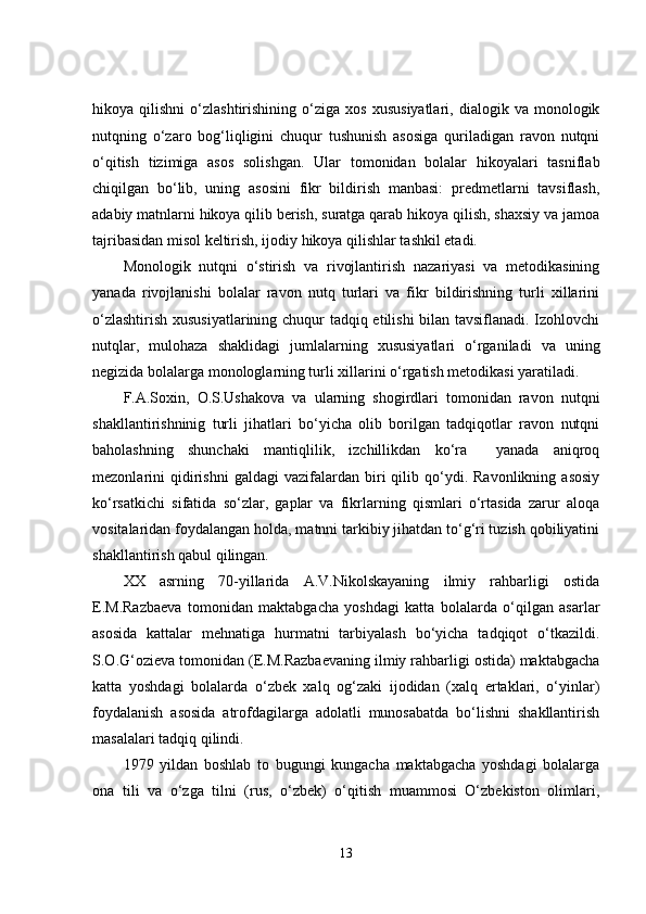 hikoya  qilishni   o‘zlashtirishining   o‘ziga   xos   xususiyatlari,   dialogik  va   monologik
nutqning   o‘zaro   bog‘liqligini   chuqur   tushunish   asosiga   quriladigan   ravon   nutqni
o‘qitish   tizimiga   asos   solishgan.   Ular   tomonidan   bolalar   hikoyalari   tasniflab
chiqilgan   bo‘lib,   uning   asosini   fikr   bildirish   manbasi:   predmetlarni   tavsiflash,
adabiy matnlarni hikoya qilib berish, suratga qarab hikoya qilish, shaxsiy va jamoa
tajribasidan misol keltirish, ijodiy hikoya qilishlar tashkil etadi.
Monologik   nutqni   o‘stirish   va   rivojlantirish   nazariyasi   va   metodikasining
yanada   rivojlanishi   bolalar   ravon   nutq   turlari   va   fikr   bildirishning   turli   xillarini
o‘zlashtirish xususiyatlarining chuqur tadqiq etilishi bilan tavsiflanadi. Izohlovchi
nutqlar,   mulohaza   shaklidagi   jumlalarning   xususiyatlari   o‘rganiladi   va   uning
negizida bolalarga monologlarning turli xillarini o‘rgatish metodikasi yaratiladi.
F.A.Soxin,   O.S.Ushakova   va   ularning   shogirdlari   tomonidan   ravon   nutqni
shakllantirishninig   turli   jihatlari   bo‘yicha   olib   borilgan   tadqiqotlar   ravon   nutqni
baholashning   shunchaki   mantiqlilik,   izchillikdan   ko‘ra     yanada   aniqroq
mezonlarini   qidirishni   galdagi   vazifalardan  biri   qilib  qo‘ydi.  Ravonlikning   asosiy
ko‘rsatkichi   sifatida   so‘zlar,   gaplar   va   fikrlarning   qismlari   o‘rtasida   zarur   aloqa
vositalaridan foydalangan holda, matnni tarkibiy jihatdan to‘g‘ri tuzish qobiliyatini
shakllantirish qabul qilingan.
XX   asrning   70-yillarida   A.V.Nikolskayaning   ilmiy   rahbarligi   ostida
E.M.Razbaeva   tomonidan   maktabgacha   yoshdagi   katta   bolalarda   o‘qilgan   asarlar
asosida   kattalar   mehnatiga   hurmatni   tarbiyalash   bo‘yicha   tadqiqot   o‘tkazildi.
S.O.G‘ozieva tomonidan (E.M.Razbaevaning ilmiy rahbarligi ostida) maktabgacha
katta   yoshdagi   bolalarda   o‘zbek   xalq   og‘zaki   ijodidan   (xalq   ertaklari,   o‘yinlar)
foydalanish   asosida   atrofdagilarga   adolatli   munosabatda   bo‘lishni   shakllantirish
masalalari tadqiq qilindi.
1979   yildan   boshlab   to   bugungi   kungacha   maktabgacha   yoshdagi   bolalarga
ona   tili   va   o‘zga   tilni   (rus,   o‘zbek)   o‘qitish   muammosi   O‘zbekiston   olimlari,
13 