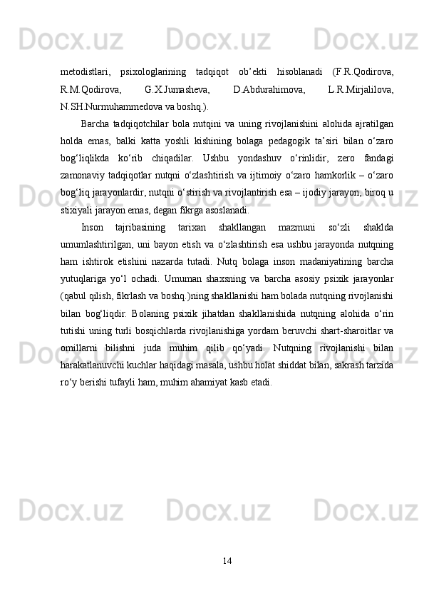metodistlari,   psixologlarining   tadqiqot   ob’ekti   hisoblanadi   (F.R.Qodirova,
R.M.Qodirova,   G.X.Jumasheva,   D.Abdurahimova,   L.R.Mirjalilova,
N.SH.Nurmuhammedova va boshq.).
Barcha   tadqiqotchilar   bola   nutqini   va   uning   rivojlanishini   alohida   ajratilgan
holda   emas,   balki   katta   yoshli   kishining   bolaga   pedagogik   ta’siri   bilan   o‘zaro
bog‘liqlikda   ko‘rib   chiqadilar.   Ushbu   yondashuv   o‘rinlidir,   zero   fandagi
zamonaviy   tadqiqotlar   nutqni   o‘zlashtirish   va   ijtimoiy   o‘zaro   hamkorlik   –   o‘zaro
bog‘liq jarayonlardir, nutqni o‘stirish va rivojlantirish esa – ijodiy jarayon, biroq u
stixiyali jarayon emas, degan fikrga asoslanadi. 
Inson   tajribasining   tarixan   shakllangan   mazmuni   so‘zli   shaklda
umumlashtirilgan,   uni   bayon   etish   va   o‘zlashtirish   esa   ushbu   jarayonda   nutqning
ham   ishtirok   etishini   nazarda   tutadi.   Nutq   bolaga   inson   madaniyatining   barcha
yutuqlariga   yo‘l   ochadi.   Umuman   shaxsning   va   barcha   asosiy   psixik   jarayonlar
(qabul qilish, fikrlash va boshq.)ning shakllanishi ham bolada nutqning rivojlanishi
bilan   bog‘liqdir.   Bolaning   psixik   jihatdan   shakllanishida   nutqning   alohida   o‘rin
tutishi  uning turli  bosqichlarda  rivojlanishiga  yordam  beruvchi  shart-sharoitlar  va
omillarni   bilishni   juda   muhim   qilib   qo‘yadi.   Nutqning   rivojlanishi   bilan
harakatlanuvchi kuchlar haqidagi masala, ushbu holat shiddat bilan, sakrash tarzida
ro‘y berishi tufayli ham, muhim ahamiyat kasb etadi.
14 
