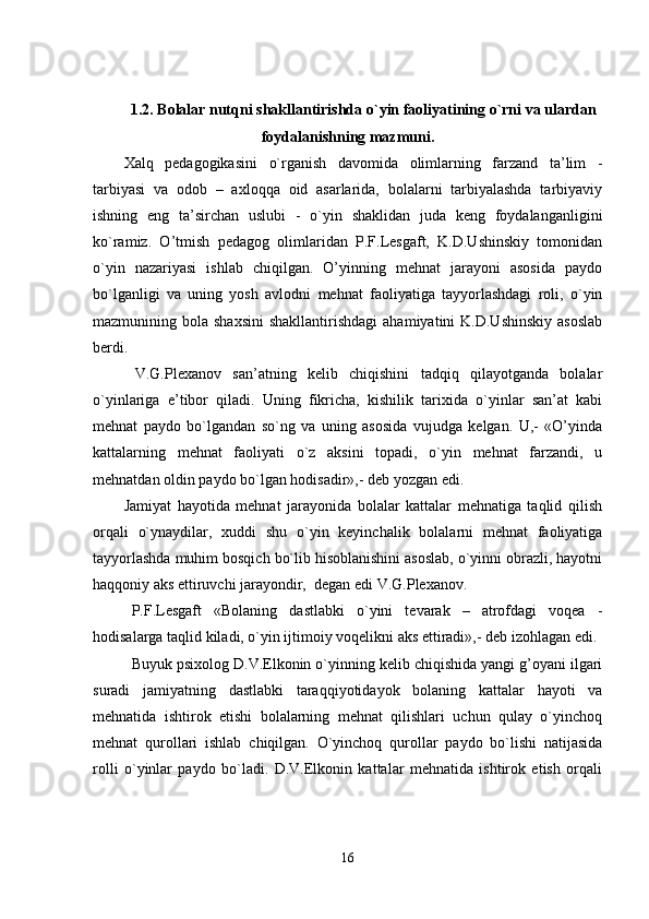 1.2.  B olalar nutqni  shakllantirishda  o`yin faoliyatining o`rni  va ulardan
foydalanishning mazmuni.
Xalq   pedagogikasini   o`rganish   davomida   olimlarning   farzand   ta’lim   -
tarbiyasi   va   odob   –   axloqqa   oid   asarlarida,   bolalarni   tarbiyalashda   tarbiyaviy
ishning   eng   ta’sirchan   uslubi   -   o`yin   shaklidan   juda   keng   foydalanganligini
ko`ramiz.   O’tmish   pedagog   olimlaridan   P.F.Lesgaft,   K.D.Ushinskiy   tomonidan
o`yin   nazariyasi   ishlab   chiqilgan.   O’yinning   mehnat   jarayoni   asosida   paydo
bo`lganligi   va   uning   yosh   avlodni   mehnat   faoliyatiga   tayyorlashdagi   roli,   o`yin
mazmunining bola  shaxsini  shakllantirishdagi  ahamiyatini  K.D.Ushinskiy   asoslab
berdi. 
  V.G.Plexanov   san’atning   kelib   chiqishini   tadqiq   qilayotganda   bolalar
o`yinlariga   e’tibor   qiladi.   Uning   fikricha,   kishilik   tarixida   o`yinlar   san’at   kabi
mehnat   paydo   bo`lgandan   so`ng   va   uning   asosida   vujudga   kelgan.   U,-   «O’yinda
kattalarning   mehnat   faoliyati   o`z   aksini   topadi,   o`yin   mehnat   farzandi,   u
mehnatdan oldin paydo bo`lgan hodisadir»,- deb yozgan edi.
Jamiyat   hayotida   mehnat   jarayonida   bolalar   kattalar   mehnatiga   taqlid   qilish
orqali   o`ynaydilar,   xuddi   shu   o`yin   keyinchalik   bolalarni   mehnat   faoliyatiga
tayyorlashda muhim bosqich bo`lib hisoblanishini asoslab, o`yinni obrazli, hayotni
haqqoniy aks ettiruvchi jarayondir,  degan edi V.G.Plexanov.
P.F.Lesgaft   «Bolaning   dastlabki   o`yini   tevarak   –   atrofdagi   voqea   -
hodisalarga taqlid kiladi, o`yin ijtimoiy voqelikni aks ettiradi»,- deb izohlagan edi.
Buyuk psixolog D.V.Elkonin o`yinning kelib chiqishida yangi g’oyani ilgari
suradi   jamiyatning   dastlabki   taraqqiyotidayok   bolaning   kattalar   hayoti   va
mehnatida   ishtirok   etishi   bolalarning   mehnat   qilishlari   uchun   qulay   o`yinchoq
mehnat   qurollari   ishlab   chiqilgan.   O`yinchoq   qurollar   paydo   bo`lishi   natijasida
rolli   o`yinlar   paydo   bo`ladi.   D.V.Elkonin   kattalar   mehnatida   ishtirok   etish   orqali
16 