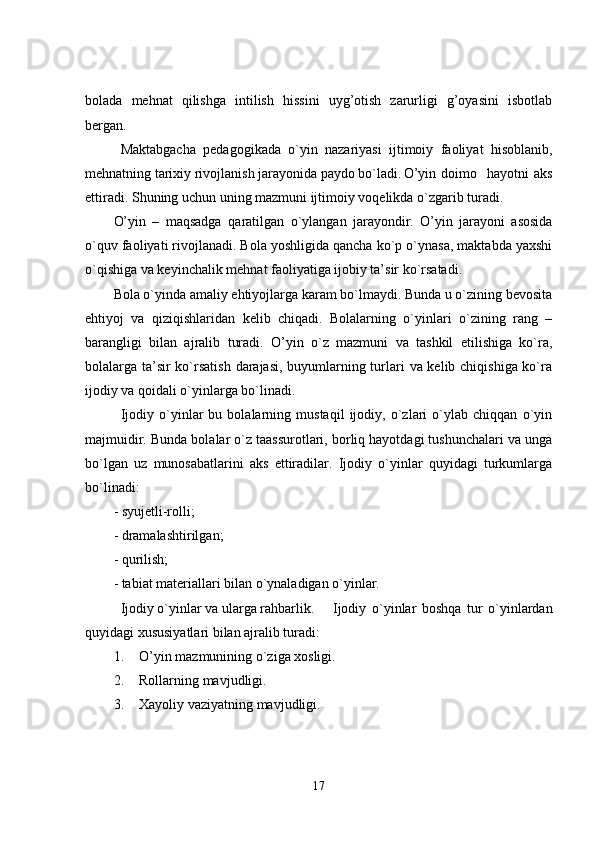 bolada   mehnat   qilishga   intilish   hissini   uyg’otish   zarurligi   g’oyasini   isbotlab
bergan.
Maktabgacha   pedagogikada   o`yin   nazariyasi   ijtimoiy   faoliyat   hisoblanib,
mehnatning tarixiy rivojlanish jarayonida paydo bo`ladi. O’yin  doimo    hayotni  aks
ettiradi. Shuning uchun uning mazmuni ijtimoiy voqelikda o`zgarib turadi. 
O’yin   –   maqsadga   q aratilgan   o` ylangan   jarayondir.   O’yin   jarayoni   asosida
o`quv faoliyati rivojlanadi. Bola yoshligida qancha ko`p o`ynasa, maktabda yaxshi
o`qishiga va keyinchalik mehnat faoliyatiga ijobiy ta’sir ko`rsatadi.
Bola o`yinda amaliy ehtiyojlarga karam bo`lmaydi. Bunda u o`zining bevosita
ehtiyoj   va   qiziqishlaridan   kelib   chiqadi.   Bolalarning   o`yinlari   o`zining   rang   –
barangligi   bilan   ajralib   turadi.   O’yin   o`z   mazmuni   va   tashkil   etilishiga   ko`ra,
bolalarga ta’sir  ko`rsatish darajasi, buyumlarning turlari va kelib chiqishiga ko`ra
ijodiy va qoidali o`yinlarga bo`linadi. 
Ijodiy   o`yinlar   bu   bolalarning   mustaqil   ijodiy,   o`zlari   o`ylab   chiqqan   o`yin
majmuidir. Bunda bolalar o`z taassurotlari, borliq hayotdagi tushunchalari va unga
bo`lgan   uz   munosabatlarini   aks   ettiradilar.   Ijodiy   o`yinlar   quyidagi   turkumlarga
bo`linadi: 
- syujetli-rolli; 
- dramalashtirilgan;
- qurilish;
- tabiat materiallari bilan o`ynaladigan o`yinlar. 
Ijodiy o`yinlar va ularga rahbarlik. Ijodiy   o`yinlar   boshqa   tur   o`yinlardan
quyidagi xususiyatlari bilan ajralib turadi:
1. O’yin mazmunining o`ziga xosligi.
2. Rollarning mavjudligi.
3. Xayoliy vaziyatning mavjudligi.
17 
