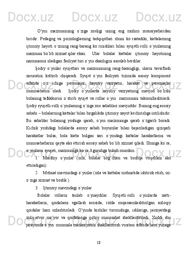 O’yin   mazmunining   o`ziga   xosligi   uning   eng   muhim   xususiyatlaridan
biridir.   Pedagog   va   psixologlarning   tadqiqotlari   shuni   ko`rsatadiki,   kattalarning
ijtimoiy   hayoti   o`zining   rang-barang   ko`rinishlari   bilan   syujetli-rolli   o`yinlarning
mazmuni bo`lib xizmat qilar ekan. Ular   bolalar   kattalar   ijtimoiy   hayotining
namunasini oladigan faoliyat turi o`yin ekanligini asoslab berdilar. 
Ijodiy   o`yinlar   syujetlari   va   mazmunining   rang-barangligi,   ularni   tavsiflash
zaruratini   keltirib   chiqaradi.   Syujet   o`yin   faoliyati   tizimida   asosiy   komponent
sifatida   o`z   ichiga   personajni,   hayotiy   vaziyatni,   harakat   va   personajlar
munosabatini   oladi.     Ijodiy   o`yinlarda   xayoliy   vaziyatning   mavjud   bo`lishi
bolaning   tafakkurini   o`stirib   syujet   va   rollar   o`yin     mazmunini   takomillashtiradi.
Ijodiy syujetli-rolli o`yinlarning o`ziga xos sabablari mavjuddir. Buning eng asosiy
sababi – bolalarning kattalar bilan birgalikda ijtimoiy xayot kechirishga intilishidir.
Bu   sabablar   bolaning   yoshiga   qarab,   o`yin   mazmuniga   qarab   o`zgarib   boradi.
Kichik   yoshdagi   bolalarda   asosiy   sabab   buyumlar   bilan   bajariladigan   qiziqarli
harakatlar   bulsa,   bola   katta   bulgan   sari   o`yindagi   kattalar   harakatlarini   va
munosabatlarini qayta aks ettirish asosiy sabab bo`lib xizmat qiladi. Shunga ko`ra,
o`yinlarni syujeti, mazmuniga ko`ra 3 guruhga bulish mumkin.
1. Maishiy   o`yinlar   (oila,   bolalar   bog’chasi   va   boshqa   voqelikni   aks
ettiradigan).
2. Mehnat mavzuidagi o`yinlar (oila va kattalar mehnatida ishtirok etish, uz-
o`ziga xizmat va boshk.).
3. Ijtimoiy mavzudagi o`yinlar.
Bolalar   rollarni   tanlab   o`ynaydilar.   Syujetli-rolli   o`yinlarda   xatti-
harakatlarni,   qoidalarni   egallash   asosida,   rolda   mujassamlashtirilgan   axloqiy
qoidalar   ham   uzlashtiriladi.   O’yinda   kishilar   turmushiga,   ishlariga,   jamiyatdagi
xulq-atvor   me’yor   va   qoidalariga   ijobiy   munosabat   shakllantiriladi.   Xuddi   shu
jarayonda o`yin  muomala madaniyatini shakllantirish vositasi sifatida ham yuzaga
18 