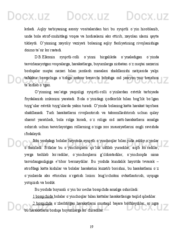 keladi.   Aqliy   tarbiyaning   asosiy   vositalaridan   biri   bu   syujetli   o`yin   hisoblanib,
unda   bola   atrof-muhitdagi   voqea   va   hodisalarni   aks   ettirib,   xayolan   ularni   qayta
tiklaydi.   O’yinning   xayoliy   vaziyati   bolaning   aqliy   faoliyatining   rivojlanishiga
doimo ta’sir ko`rsatadi.
D.B.Elkonin   syujetli-rolli   o`yinni   birgalikda   o` ynaladigan   o`yinda
tasvirlanayotgan vo q ealarga, harakatlarga, buyumlarga nisbatan  o` z nu q tai nazarini
boshqalar   nu q tai   nazari   bilan   jamlash   masalasi   shakllanishi   natijasida   yalpi
tafakkur   bosqichiga   o` tishga   imkon   beruvchi   bilishga   oid   jarayon   yuz   berishini
ta’kidlab  o` t g a n . 
O’yinning   san’atga   yaqinligi   syujetli-rolli   o`yinlardan   estetik   tarbiyada
foydalanish   imkonini   yaratadi.   Bola   o`yinidagi   ijodkorlik   bilan   bog’lik   bo`lgan
tuyg’ular estetik tuyg’ularda yakin turadi. O’yinda bolaning katta harakat tajribasi
shakllanadi.   Turli   harakatlarni   rivojlantirish   va   takomillashtirish   uchun   qulay
sharoit   yaratiladi,   bola   rolga   kiradi,   o`z   roliga   oid   xatti-harakatlarni   amalga
oshirish   uchun   tasvirlayotgan   rollarning   o`ziga   xos   xususiyatlarini   ongli   ravishda
ifodalaydi. 
Ikki yoshdagi bolalar hayotida syujetli o`yinchoqlar bilan juda oddiy o`yinlar
o`tkaziladi.   Bolalar   bu   o`yinchoqlarni   qo`lda   ushlab   yuradilar,   siqib   ko`radilar,
yerga   tashlab   ko`radilar,   o`yinchoqlarni   g’ildiratadilar,   o`yinchoqda   nima
tasvirlanganligiga   e’tibor   bermaydilar.   Bu   yoshda   kundalik   hayotda   tevarak   –
atrofdagi   katta  kishilar   va  bolalar   harakatini   kuzatib   borishni,   bu   harakatlarni   o`z
o`yinlarida   aks   ettirishni   o`rgatish   lozim:   kug’irchokni   ovkatlantirish,   uyquga
yotqizish va boshk.  
Bu yoshda buyumli o`yin bir necha bosqichda amalga oshiriladi:
1 bosqichida  bolalar o`yinchoqlar bilan kattalar harakatlariga taqlid qiladilar.
2   bosqichda   o`zlashtirgan   harakatlarni   mustaqil   bajara   boshlaydilar,   so`ngra
bu harakatlarni boshqa buyumlarga ko`chiradilar.
19 