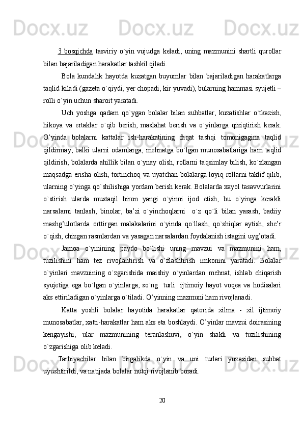 3   bosqichda   tasviriy   o`yin   vujudga   keladi,   uning   mazmunini   shartli   qurollar
bilan bajariladigan harakatlar tashkil qiladi. 
Bola   kundalik   hayotda   kuzatgan   buyumlar   bilan   bajariladigan   harakatlarga
taqlid kiladi (gazeta o`qiydi, yer chopadi, kir yuvadi), bularning hammasi syujetli –
rolli o`yin uchun sharoit yaratadi. 
Uch   yoshga   qadam   qo`ygan   bolalar   bilan   suhbatlar,   kuzatishlar   o`tkazish,
hikoya   va   ertaklar   o`qib   berish,   maslahat   berish   va   o`yinlarga   qiziqtirish   kerak.
O’yinda   bolalarni   kattalar   ish-harakatining   faqat   tashqi   tomonigagina   taqlid
qildirmay,   balki   ularni   odamlarga,   mehnatga   bo`lgan   munosabatlariga   ham   taqlid
qildirish, bolalarda ahillik bilan o`ynay olish, rollarni taqsimlay bilish, ko`zlangan
maqsadga erisha olish, tortinchoq va uyatchan bolalarga loyiq rollarni taklif qilib,
ularning o`yinga qo`shilishiga yordam berish kerak. Bolalarda xayol tasavvurlarini
o`stirish   ularda   mustaqil   biron   yangi   o`yinni   ijod   etish,   bu   o`yinga   kerakli
narsalarni   tanlash,   binolar,   ba’zi   o`yinchoqlarni     o`z   qo`li   bilan   yasash,   badiiy
mashg’ulotlarda   orttirgan   malakalarini   o`yinda   qo`llash,   qo`shiqlar   aytish,   she’r
o`qish, chizgan rasmlardan va yasagan narsalardan foydalanish istagini uyg’otadi. 
Jamoa   o`yinining   paydo   bo`lishi   uning   mavzui   va   mazmunini   ham,
tuzilishini   ham   tez   rivojlantirish   va   o`zlashtirish   imkonini   yaratadi.   Bolalar
o`yinlari   mavzuining   o`zgarishida   maishiy   o`yinlardan   mehnat,   ishlab   chiqarish
syujetiga   ega   bo`lgan   o`yinlarga,   so`ng     turli     ijtimoiy   hayot   voqea   va   hodisalari
aks ettiriladigan o`yinlarga o`tiladi. O’yinning mazmuni ham rivojlanadi. 
Katta   yoshli   bolalar   hayotida   harakatlar   qatorida   xilma   -   xil   ijtimoiy
munosabatlar, xatti-harakatlar ham aks eta boshlaydi. O’yinlar mavzui doirasining
kengayishi,   ular   mazmunining   teranlashuvi,   o`yin   shakli   va   tuzilishining
o`zgarishiga olib keladi.
Tarbiyachilar   bilan   birgalikda   o`yin   va   uni   turlari   yuzasidan   suhbat
uyushtirildi, va natijada bolalar nutqi rivojlanib boradi.
20 