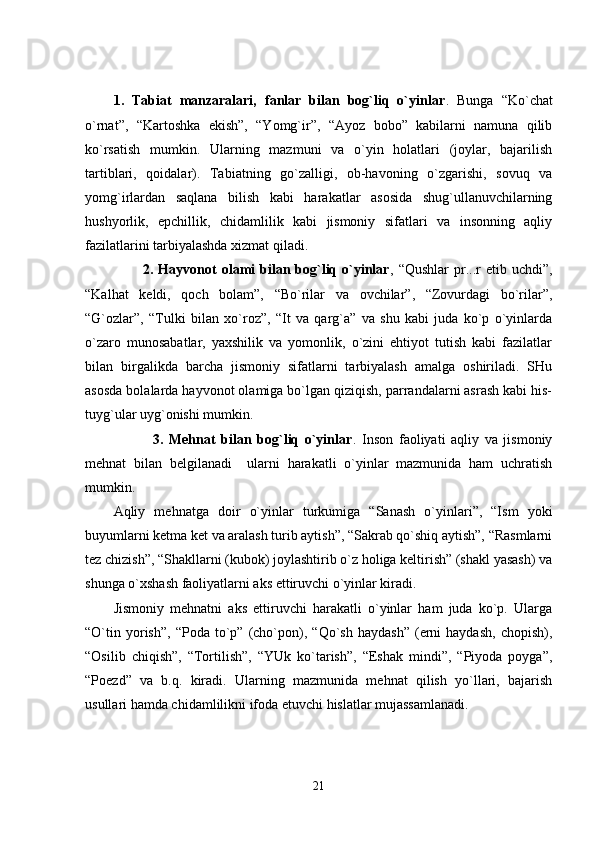 1.   Tabiat   manzaralari,   fanlar   bilan   bog`liq   o`yinlar .   Bunga   “Ko`chat
o`rnat”,   “Kartoshka   ekish”,   “Yomg`ir”,   “Ayoz   bobo”   kabilarni   namuna   qilib
ko`rsatish   mumkin.   Ularning   mazmuni   va   o`yin   holatlari   (joylar,   bajarilish
tartiblari,   qoidalar).   Tabiatning   go`zalligi,   ob-havoning   o`zgarishi,   sovuq   va
yomg`irlardan   saqlana   bilish   kabi   harakatlar   asosida   shug`ullanuvchilarning
hushyorlik,   epchillik,   chidamlilik   kabi   jismoniy   sifatlari   va   insonning   aqliy
fazilatlarini tarbiyalashda xizmat qiladi.
            2. Hayvonot  olami  bilan bog`liq  o`yinlar , “Qushlar  pr...r   etib uchdi”,
“Kalhat   keldi,   qoch   bolam”,   “Bo`rilar   va   ovchilar”,   “Zovurdagi   bo`rilar”,
“G`ozlar”,   “Tulki   bilan   xo`roz”,   “It   va   qarg`a”   va   shu   kabi   juda   ko`p   o`yinlarda
o`zaro   munosabatlar,   yaxshilik   va   yomonlik,   o`zini   ehtiyot   tutish   kabi   fazilatlar
bilan   birgalikda   barcha   jismoniy   sifatlarni   tarbiyalash   amalga   oshiriladi.   SHu
asosda bolalarda hayvonot olamiga bo`lgan qiziqish, parrandalarni asrash kabi his-
tuyg`ular uyg`onishi mumkin.
              3.   Mehnat   bilan   bog`liq   o`yinlar .   Inson   faoliyati   aqliy   va   jismoniy
mehnat   bilan   belgilanadi     ularni   harakatli   o`yinlar   mazmunida   ham   uchratish
mumkin. 
Aqliy   mehnatga   doir   o`yinlar   turkumiga   “Sanash   o`yinlari”,   “Ism   yoki
buyumlarni ketma ket va aralash turib aytish”, “Sakrab qo`shiq aytish”, “Rasmlarni
tez chizish”, “Shakllarni (kubok) joylashtirib o`z holiga keltirish” (shakl yasash) va
shunga o`xshash faoliyatlarni aks ettiruvchi o`yinlar kiradi.
Jismoniy   mehnatni   aks   ettiruvchi   harakatli   o`yinlar   ham   juda   ko`p.   Ularga
“O`tin   yorish”,   “Poda  to`p”  (cho`pon),   “Qo`sh   haydash”   (erni   haydash,   chopish),
“Osilib   chiqish”,   “Tortilish”,   “YUk   ko`tarish”,   “Eshak   mindi”,   “Piyoda   poyga”,
“Poezd”   va   b.q.   kiradi.   Ularning   mazmunida   mehnat   qilish   yo`llari,   bajarish
usullari hamda chidamlilikni ifoda etuvchi hislatlar mujassamlanadi.
21 