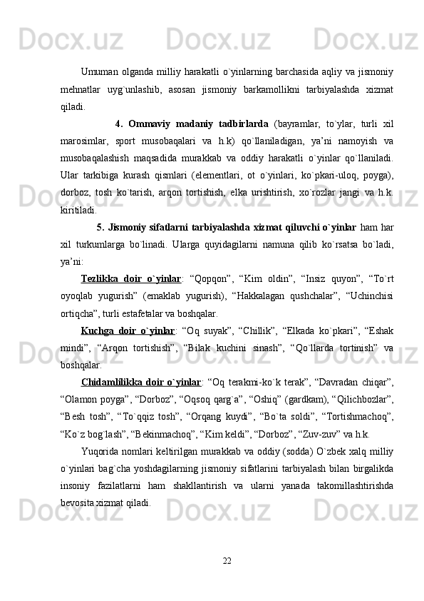 Umuman   olganda   milliy   harakatli   o`yinlarning   barchasida   aqliy   va   jismoniy
mehnatlar   uyg`unlashib,   asosan   jismoniy   barkamollikni   tarbiyalashda   xizmat
qiladi.
            4.   Ommaviy   madaniy   tadbirlarda   (bayramlar,   to`ylar,   turli   xil
marosimlar,   sport   musobaqalari   va   h.k)   qo`llaniladigan,   ya’ni   namoyish   va
musobaqalashish   maqsadida   murakkab   va   oddiy   harakatli   o`yinlar   qo`llaniladi.
Ular   tarkibiga   kurash   qismlari   (elementlari,   ot   o`yinlari,   ko`pkari-uloq,   poyga),
dorboz,   tosh   ko`tarish,   arqon   tortishish,   elka   urishtirish,   xo`rozlar   jangi   va   h.k.
kiritiladi.
         5. Jismoniy sifatlarni tarbiyalashda xizmat qiluvchi o`yinlar   ham har
xil   turkumlarga   bo`linadi.   Ularga   quyidagilarni   namuna   qilib   ko`rsatsa   bo`ladi,
ya’ni:
Tezlikka   doir   o`yinlar :   “Qopqon”,   “Kim   oldin”,   “Insiz   quyon”,   “To`rt
oyoqlab   yugurish”   (emaklab   yugurish),   “Hakkalagan   qushchalar”,   “Uchinchisi
ortiqcha”, turli estafetalar va boshqalar.
Kuchga   doir   o`yinlar :   “Oq   suyak”,   “Chillik”,   “Elkada   ko`pkari”,   “Eshak
mindi”,   “Arqon   tortishish”,   “Bilak   kuchini   sinash”,   “Qo`llarda   tortinish”   va
boshqalar.
Chidamlilikka   doir   o`yinlar :   “Oq   terakmi-ko`k   terak”,   “Davradan   chiqar”,
“Olamon poyga”, “Dorboz”, “Oqsoq qarg`a”, “Oshiq” (gardkam), “Qilichbozlar”,
“Besh   tosh”,   “To`qqiz   tosh”,   “Orqang   kuydi”,   “Bo`ta   soldi”,   “Tortishmachoq”,
“Ko`z bog`lash”, “Bekinmachoq”, “Kim keldi”, “Dorboz”, “Zuv-zuv” va h.k.
Yuqorida nomlari keltirilgan murakkab va oddiy (sodda)  O`zbek xalq milliy
o`yinlari   bag`cha   yoshdagilarning   jismoniy   sifatlarini   tarbiyalash   bilan   birgalikda
insoniy   fazilatlarni   ham   shakllantirish   va   ularni   yanada   takomillashtirishda
bevosita xizmat qiladi. 
22 