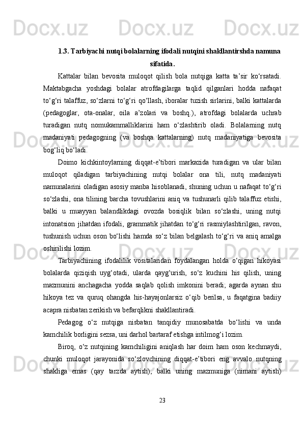 1.3.  Tarbiyachi nutqi bolalarning ifodali nutqini shakllantirshda namuna
sifatida .
Kattalar   bilan   bevosita   muloqot   qilish   bola   nutqiga   katta   ta’sir   ko‘rsatadi.
Maktabgacha   yoshdagi   bolalar   atrofdagilarga   taqlid   qilganlari   hodda   nafaqat
to‘g‘ri  talaffuz,  so‘zlarni   to‘g‘ri  qo‘llash,  iboralar   tuzish  sirlarini,  balki   kattalarda
(pedagoglar,   ota-onalar,   oila   a’zolari   va   boshq.),   atrofdagi   bolalarda   uchrab
turadigan   nutq   nomukammalliklarini   ham   o‘zlashtirib   oladi.   Bolalarning   nutq
madaniyati   pedagogning   (va   boshqa   kattalarning)   nutq   madaniyatiga   bevosita
bog‘liq bo‘ladi.
Doimo   kichkintoylarning   diqqat-e’tibori   markazida   turadigan   va   ular   bilan
muloqot   qiladigan   tarbiyachining   nutqi   bolalar   ona   tili,   nutq   madaniyati
namunalarini oladigan asosiy manba hisoblanadi, shuning uchun u nafaqat to‘g‘ri
so‘zlashi,   ona   tilining   barcha   tovushlarini   aniq   va   tushunarli   qilib   talaffuz   etishi,
balki   u   muayyan   balandlikdagi   ovozda   bosiqlik   bilan   so‘zlashi,   uning   nutqi
intonatsion   jihatdan   ifodali,   grammatik   jihatdan   to‘g‘ri   rasmiylashtirilgan,   ravon,
tushunish   uchun   oson   bo‘lishi   hamda   so‘z   bilan   belgalash   to‘g‘ri   va  aniq   amalga
oshirilishi lozim.
Tarbiyachining   ifodalilik   vositalaridan   foydalangan   holda   o‘qigan   hikoyasi
bolalarda   qiziqish   uyg‘otadi,   ularda   qayg‘urish,   so‘z   kuchini   his   qilish,   uning
mazmunini   anchagacha   yodda   saqlab   qolish   imkonini   beradi;   agarda   aynan   shu
hikoya   tez   va   quruq   ohangda   his-hayajonlarsiz   o‘qib   berilsa,   u   faqatgina   badiiy
acapra nisbatan zerikish va befarqlikni shakllantiradi.
Pedagog   o‘z   nutqiga   nisbatan   tanqidiy   munosabatda   bo‘lishi   va   unda
kamchilik borligini sezsa, uni darhol bartaraf etishga intilmog‘i lozim.
Biroq,   o‘z   nutqining   kamchiligini   aniqlash   har   doim   ham   oson   kechmaydi,
chunki   muloqot   jarayonida   so‘zlovchining   diqqat-e’tibori   eng   avvalo   nutqning
shakliga   emas   (qay   tarzda   aytish),   balki   uning   mazmuniga   (nimani   aytish)
23 