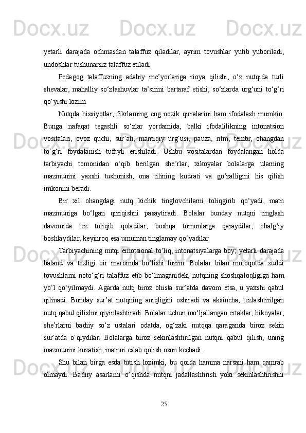 yetarli   darajada   ochmasdan   talaffuz   qiladilar,   ayrim   tovushlar   yutib   yuboriladi,
undoshlar tushunarsiz talaffuz etiladi.
Pedagog   talaffuzning   adabiy   me’yorlariga   rioya   qilishi,   o‘z   nutqida   turli
shevalar,   mahalliy   so‘zlashuvlar   ta’sirini   bartaraf   etishi,   so‘zlarda   urg‘uni   to‘g‘ri
qo‘yishi lozim.
Nutqda   hissiyotlar,   fikrlarning   eng   nozik   qirralarini   ham   ifodalash   mumkin.
Bunga   nafaqat   tegashli   so‘zlar   yordamida,   balki   ifodalilikning   intonatsion
vositalari,   ovoz   quchi,   sur’ati,   mantiqiy   urg‘usi,   pauza,   ritm,   tembr,   ohangdan
to‘g‘ri   foydalanish   tufayli   erishiladi.   Ushbu   vositalardan   foydalangan   holda
tarbiyachi   tomonidan   o‘qib   berilgan   she’rlar,   xikoyalar   bolalarga   ularning
mazmunini   yaxshi   tushunish,   ona   tilining   kudrati   va   go‘zalligini   his   qilish
imkonini beradi.
Bir   xil   ohangdagi   nutq   kichik   tinglovchilarni   toliqgirib   qo‘yadi,   matn
mazmuniga   bo‘lgan   qiziqishni   pasaytiradi.   Bolalar   bunday   nutqni   tinglash
davomida   tez   toliqib   qoladilar,   boshqa   tomonlarga   qaraydilar,   chalg‘iy
boshlaydilar, keyinroq esa umuman tinglamay qo‘yadilar.
Tarbiyachining nutqi emotsional to‘liq, intonatsiyalarga boy; yetarli darajada
baland   va   tezligi   bir   maromda   bo‘lishi   lozim.   Bolalar   bilan   muloqotda   xuddi
tovushlarni   noto‘g‘ri  talaffuz  etib  bo‘lmaganidek,   nutqning  shoshqaloqligiga   ham
yo‘l   qo‘yilmaydi.   Agarda   nutq   biroz   ohista   sur’atda   davom   etsa,   u   yaxshi   qabul
qilinadi.   Bunday   sur’at   nutqning   aniqligini   oshiradi   va   aksincha,   tezlashtirilgan
nutq qabul qilishni qiyinlashtiradi. Bolalar uchun mo‘ljallangan ertaklar, hikoyalar,
she’rlarni   badiiy   so‘z   ustalari   odatda,   og‘zaki   nutqqa   qaraganda   biroz   sekin
sur’atda   o‘qiydilar.   Bolalarga   biroz   sekinlashtirilgan   nutqni   qabul   qilish,   uning
mazmunini kuzatish, matnni eslab qolish oson kechadi.
Shu   bilan   birga   esda   tutish   lozimki,   bu   qoida   hamma   narsani   ham   qamrab
olmaydi.   Badiiy   asarlarni   o‘qishda   nutqni   jadallashtirish   yoki   sekinlashtirishni
25 