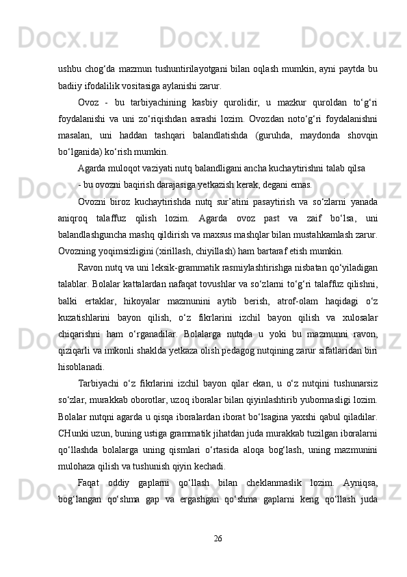 ushbu  chog‘da  mazmun  tushuntirilayotgani  bilan  oqlash   mumkin,  ayni   paytda  bu
badiiy ifodalilik vositasiga aylanishi zarur.
Ovoz   -   bu   tarbiyachining   kasbiy   qurolidir,   u   mazkur   quroldan   to‘g‘ri
foydalanishi   va   uni   zo‘riqishdan   asrashi   lozim.   Ovozdan   noto‘g‘ri   foydalanishni
masalan,   uni   haddan   tashqari   balandlatishda   (guruhda,   maydonda   shovqin
bo‘lganida) ko‘rish mumkin.
Agarda muloqot vaziyati nutq balandligani ancha kuchaytirishni talab qilsa
- bu ovozni baqirish darajasiga yetkazish kerak, degani emas.
Ovozni   biroz   kuchaytirishda   nutq   sur’atini   pasaytirish   va   so‘zlarni   yanada
aniqroq   talaffuz   qilish   lozim.   Agarda   ovoz   past   va   zaif   bo‘lsa,   uni
balandlashguncha mashq qildirish va maxsus mashqlar bilan mustahkamlash zarur.
Ovozning yoqimsizligini (xirillash, chiyillash) ham bartaraf etish mumkin.
Ravon nutq va uni leksik-grammatik rasmiylashtirishga nisbatan qo‘yiladigan
talablar. Bolalar kattalardan nafaqat tovushlar va so‘zlarni to‘g‘ri talaffuz qilishni,
balki   ertaklar,   hikoyalar   mazmunini   aytib   berish,   atrof-olam   haqidagi   o‘z
kuzatishlarini   bayon   qilish,   o‘z   fikrlarini   izchil   bayon   qilish   va   xulosalar
chiqarishni   ham   o‘rganadilar.   Bolalarga   nutqda   u   yoki   bu   mazmunni   ravon,
qiziqarli va imkonli shaklda yetkaza olish pedagog nutqining zarur sifatlaridan biri
hisoblanadi.
Tarbiyachi   o‘z   fikrlarini   izchil   bayon   qilar   ekan,   u   o‘z   nutqini   tushunarsiz
so‘zlar, murakkab oborotlar, uzoq iboralar bilan qiyinlashtirib yubormasligi lozim.
Bolalar nutqni agarda u qisqa iboralardan iborat bo‘lsagina yaxshi qabul qiladilar.
CHunki uzun, buning ustiga grammatik jihatdan juda murakkab tuzilgan iboralarni
qo‘llashda   bolalarga   uning   qismlari   o‘rtasida   aloqa   bog‘lash,   uning   mazmunini
mulohaza qilish va tushunish qiyin kechadi.
Faqat   oddiy   gaplarni   qo‘llash   bilan   cheklanmaslik   lozim.   Ayniqsa,
bog‘langan   qo‘shma   gap   va   ergashgan   qo‘shma   gaplarni   keng   qo‘llash   juda
26 