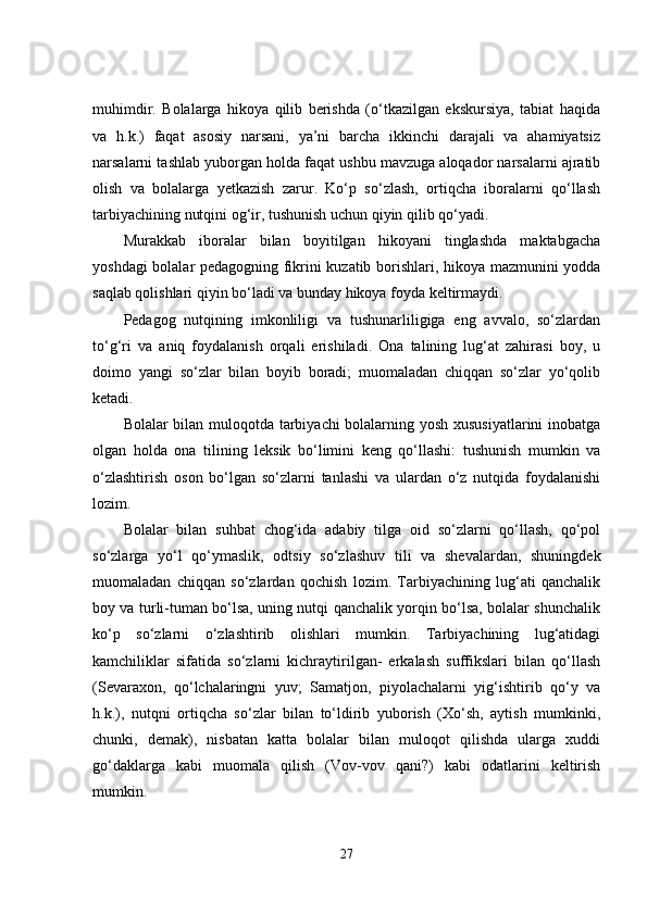 muhimdir.   Bolalarga   hikoya   qilib   berishda   (o‘tkazilgan   ekskursiya,   tabiat   haqida
va   h.k.)   faqat   asosiy   narsani,   ya’ni   barcha   ikkinchi   darajali   va   ahamiyatsiz
narsalarni tashlab yuborgan holda faqat ushbu mavzuga aloqador narsalarni ajratib
olish   va   bolalarga   yetkazish   zarur.   Ko‘p   so‘zlash,   ortiqcha   iboralarni   qo‘llash
tarbiyachining nutqini og‘ir, tushunish uchun qiyin qilib qo‘yadi.
Murakkab   iboralar   bilan   boyitilgan   hikoyani   tinglashda   maktabgacha
yoshdagi bolalar pedagogning fikrini kuzatib borishlari, hikoya mazmunini yodda
saqlab qolishlari qiyin bo‘ladi va bunday hikoya foyda keltirmaydi.
Pedagog   nutqining   imkonliligi   va   tushunarliligiga   eng   avvalo,   so‘zlardan
to‘g‘ri   va   aniq   foydalanish   orqali   erishiladi.   Ona   talining   lug‘at   zahirasi   boy,   u
doimo   yangi   so‘zlar   bilan   boyib   boradi;   muomaladan   chiqqan   so‘zlar   yo‘qolib
ketadi.
Bolalar bilan muloqotda tarbiyachi bolalarning yosh xususiyatlarini inobatga
olgan   holda   ona   tilining   leksik   bo‘limini   keng   qo‘llashi:   tushunish   mumkin   va
o‘zlashtirish   oson   bo‘lgan   so‘zlarni   tanlashi   va   ulardan   o‘z   nutqida   foydalanishi
lozim.
Bolalar   bilan   suhbat   chog‘ida   adabiy   tilga   oid   so‘zlarni   qo‘llash,   qo‘pol
so‘zlarga   yo‘l   qo‘ymaslik,   odtsiy   so‘zlashuv   tili   va   shevalardan,   shuningdek
muomaladan   chiqqan   so‘zlardan   qochish   lozim.   Tarbiyachining   lug‘ati   qanchalik
boy va turli-tuman bo‘lsa, uning nutqi qanchalik yorqin bo‘lsa, bolalar shunchalik
ko‘p   so‘zlarni   o‘zlashtirib   olishlari   mumkin.   Tarbiyachining   lug‘atidagi
kamchiliklar   sifatida   so‘zlarni   kichraytirilgan-   erkalash   suffikslari   bilan   qo‘llash
(Sevaraxon,   qo‘lchalaringni   yuv;   Samatjon,   piyolachalarni   yig‘ishtirib   qo‘y   va
h.k.),   nutqni   ortiqcha   so‘zlar   bilan   to‘ldirib   yuborish   (Xo‘sh,   aytish   mumkinki,
chunki,   demak),   nisbatan   katta   bolalar   bilan   muloqot   qilishda   ularga   xuddi
go‘daklarga   kabi   muomala   qilish   (Vov-vov   qani?)   kabi   odatlarini   keltirish
mumkin.
27 